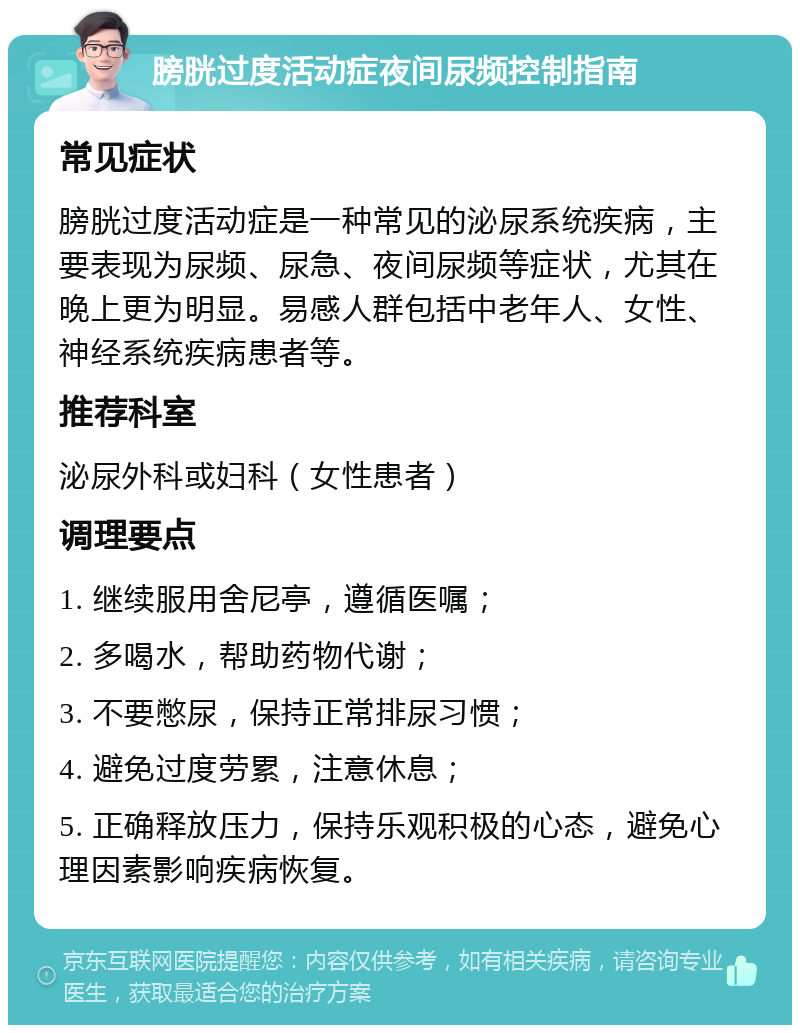 膀胱过度活动症夜间尿频控制指南 常见症状 膀胱过度活动症是一种常见的泌尿系统疾病，主要表现为尿频、尿急、夜间尿频等症状，尤其在晚上更为明显。易感人群包括中老年人、女性、神经系统疾病患者等。 推荐科室 泌尿外科或妇科（女性患者） 调理要点 1. 继续服用舍尼亭，遵循医嘱； 2. 多喝水，帮助药物代谢； 3. 不要憋尿，保持正常排尿习惯； 4. 避免过度劳累，注意休息； 5. 正确释放压力，保持乐观积极的心态，避免心理因素影响疾病恢复。