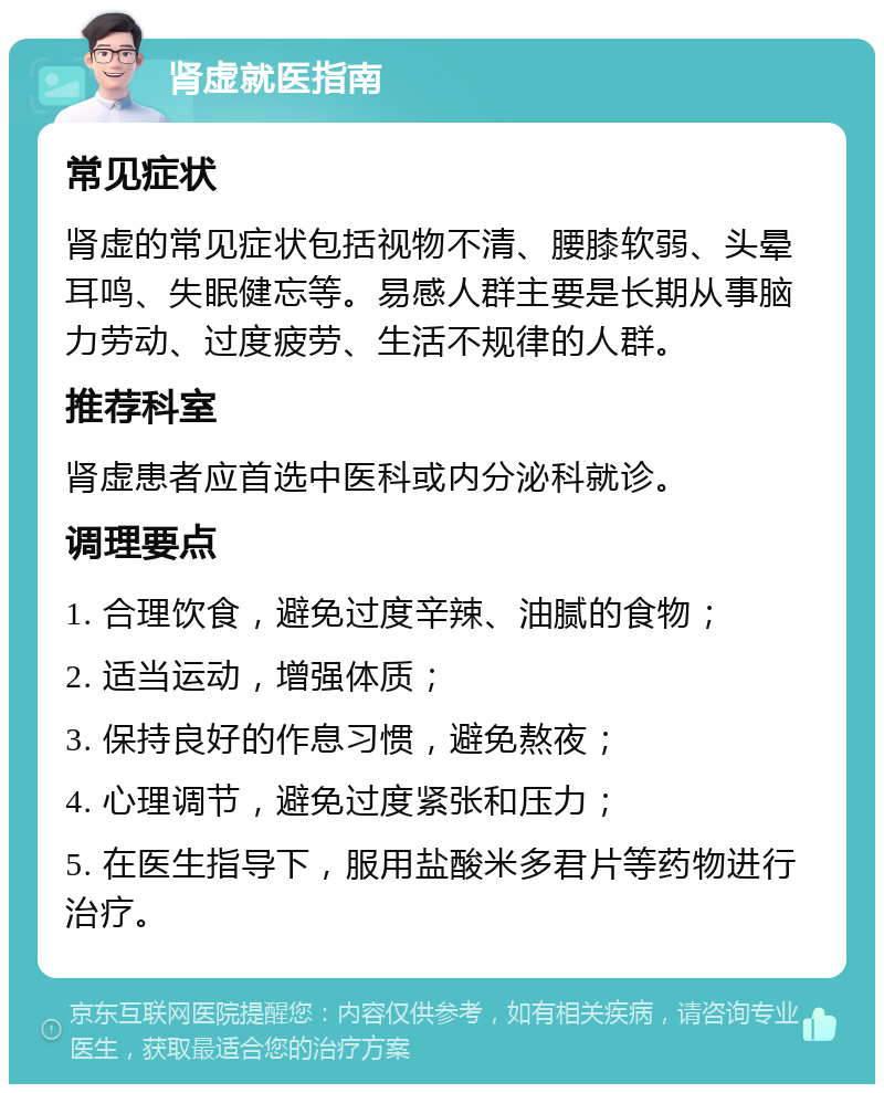 肾虚就医指南 常见症状 肾虚的常见症状包括视物不清、腰膝软弱、头晕耳鸣、失眠健忘等。易感人群主要是长期从事脑力劳动、过度疲劳、生活不规律的人群。 推荐科室 肾虚患者应首选中医科或内分泌科就诊。 调理要点 1. 合理饮食，避免过度辛辣、油腻的食物； 2. 适当运动，增强体质； 3. 保持良好的作息习惯，避免熬夜； 4. 心理调节，避免过度紧张和压力； 5. 在医生指导下，服用盐酸米多君片等药物进行治疗。