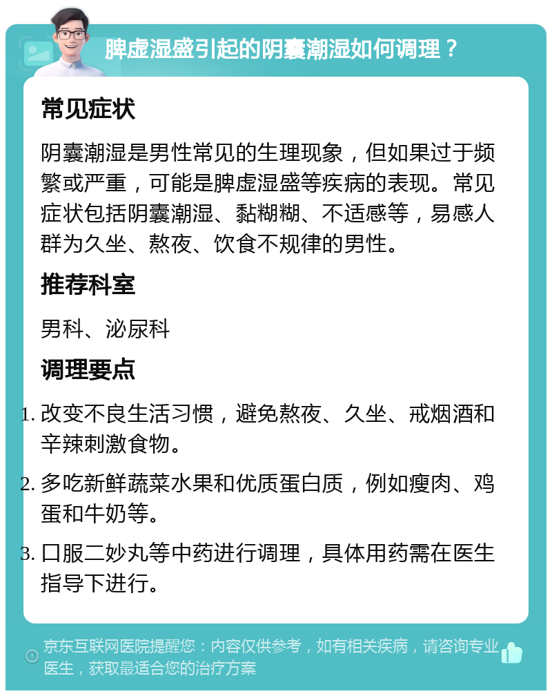 脾虚湿盛引起的阴囊潮湿如何调理？ 常见症状 阴囊潮湿是男性常见的生理现象，但如果过于频繁或严重，可能是脾虚湿盛等疾病的表现。常见症状包括阴囊潮湿、黏糊糊、不适感等，易感人群为久坐、熬夜、饮食不规律的男性。 推荐科室 男科、泌尿科 调理要点 改变不良生活习惯，避免熬夜、久坐、戒烟酒和辛辣刺激食物。 多吃新鲜蔬菜水果和优质蛋白质，例如瘦肉、鸡蛋和牛奶等。 口服二妙丸等中药进行调理，具体用药需在医生指导下进行。