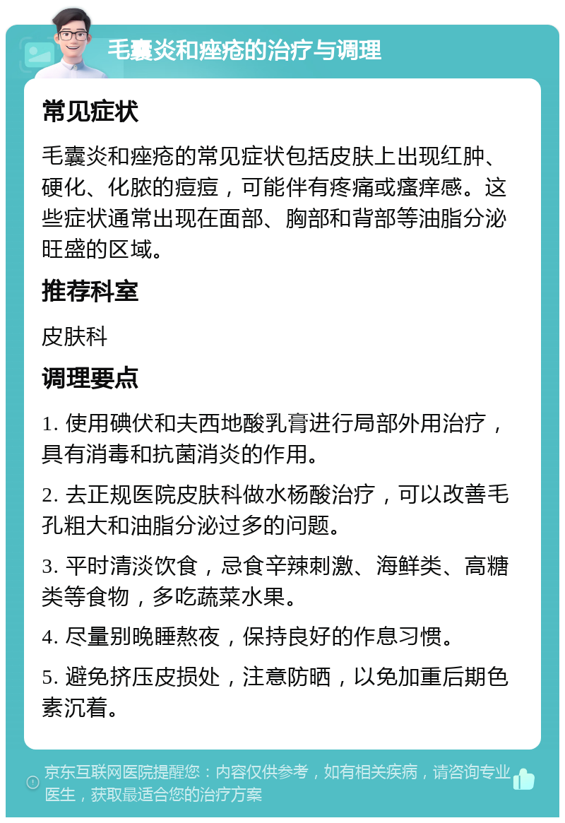 毛囊炎和痤疮的治疗与调理 常见症状 毛囊炎和痤疮的常见症状包括皮肤上出现红肿、硬化、化脓的痘痘，可能伴有疼痛或瘙痒感。这些症状通常出现在面部、胸部和背部等油脂分泌旺盛的区域。 推荐科室 皮肤科 调理要点 1. 使用碘伏和夫西地酸乳膏进行局部外用治疗，具有消毒和抗菌消炎的作用。 2. 去正规医院皮肤科做水杨酸治疗，可以改善毛孔粗大和油脂分泌过多的问题。 3. 平时清淡饮食，忌食辛辣刺激、海鲜类、高糖类等食物，多吃蔬菜水果。 4. 尽量别晚睡熬夜，保持良好的作息习惯。 5. 避免挤压皮损处，注意防晒，以免加重后期色素沉着。