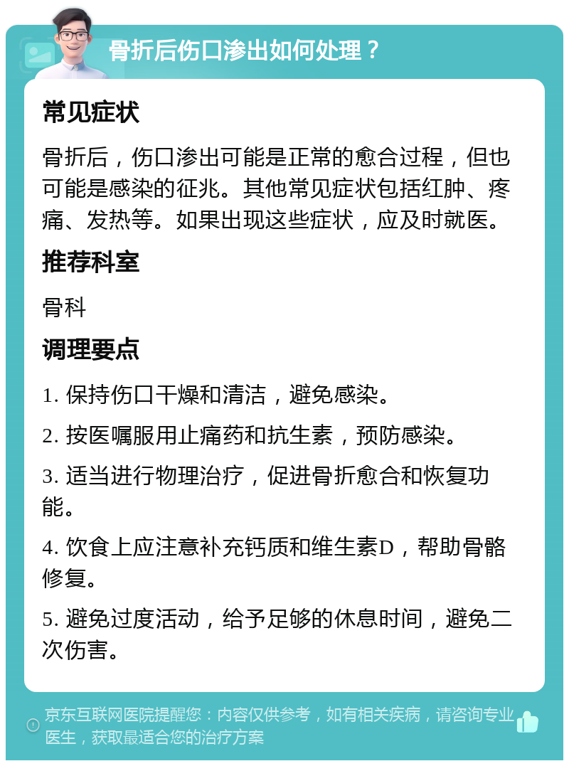 骨折后伤口渗出如何处理？ 常见症状 骨折后，伤口渗出可能是正常的愈合过程，但也可能是感染的征兆。其他常见症状包括红肿、疼痛、发热等。如果出现这些症状，应及时就医。 推荐科室 骨科 调理要点 1. 保持伤口干燥和清洁，避免感染。 2. 按医嘱服用止痛药和抗生素，预防感染。 3. 适当进行物理治疗，促进骨折愈合和恢复功能。 4. 饮食上应注意补充钙质和维生素D，帮助骨骼修复。 5. 避免过度活动，给予足够的休息时间，避免二次伤害。