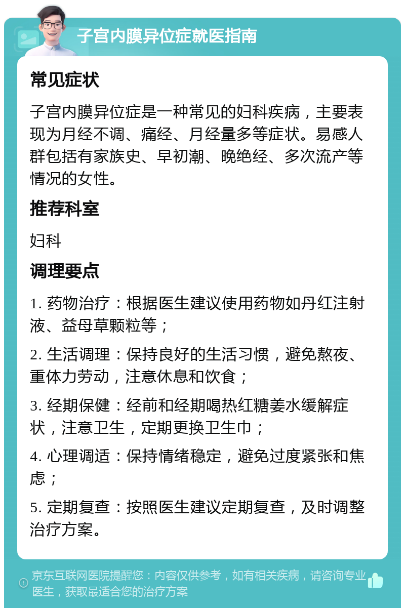 子宫内膜异位症就医指南 常见症状 子宫内膜异位症是一种常见的妇科疾病，主要表现为月经不调、痛经、月经量多等症状。易感人群包括有家族史、早初潮、晚绝经、多次流产等情况的女性。 推荐科室 妇科 调理要点 1. 药物治疗：根据医生建议使用药物如丹红注射液、益母草颗粒等； 2. 生活调理：保持良好的生活习惯，避免熬夜、重体力劳动，注意休息和饮食； 3. 经期保健：经前和经期喝热红糖姜水缓解症状，注意卫生，定期更换卫生巾； 4. 心理调适：保持情绪稳定，避免过度紧张和焦虑； 5. 定期复查：按照医生建议定期复查，及时调整治疗方案。