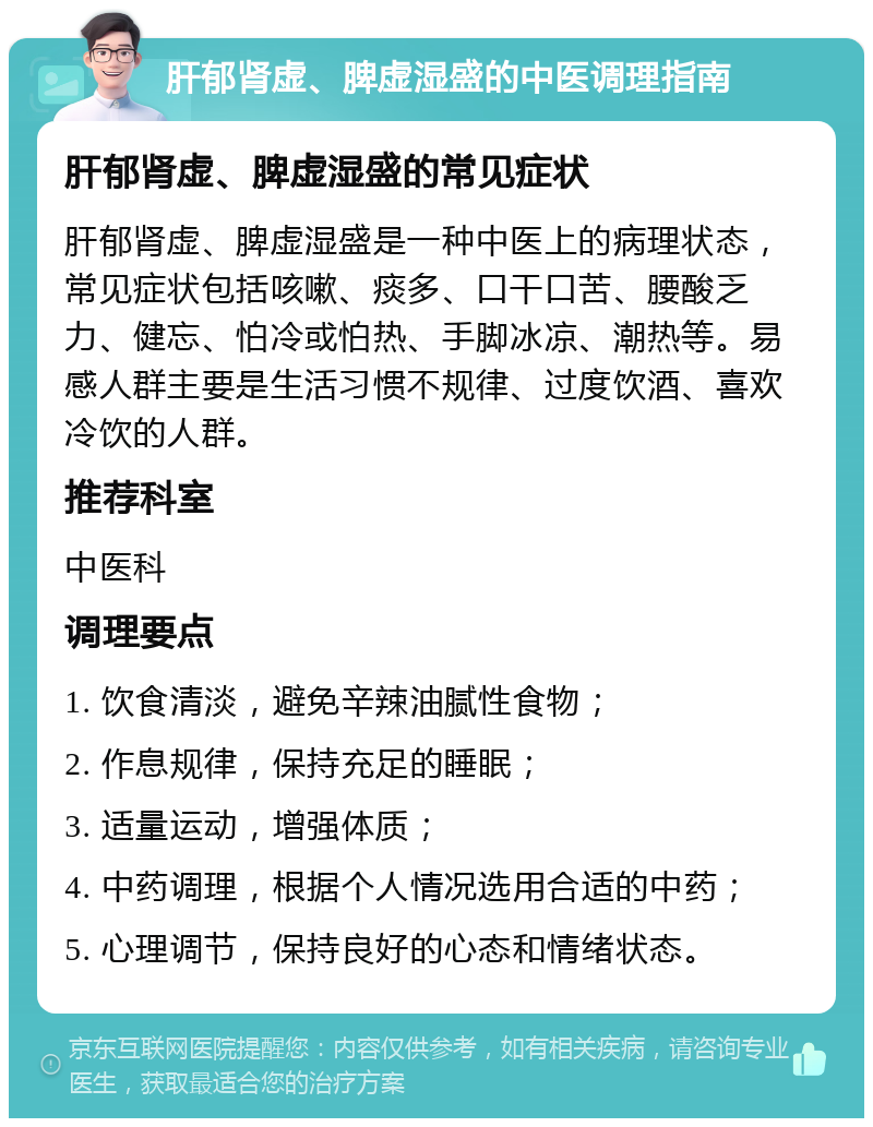 肝郁肾虚、脾虚湿盛的中医调理指南 肝郁肾虚、脾虚湿盛的常见症状 肝郁肾虚、脾虚湿盛是一种中医上的病理状态，常见症状包括咳嗽、痰多、口干口苦、腰酸乏力、健忘、怕冷或怕热、手脚冰凉、潮热等。易感人群主要是生活习惯不规律、过度饮酒、喜欢冷饮的人群。 推荐科室 中医科 调理要点 1. 饮食清淡，避免辛辣油腻性食物； 2. 作息规律，保持充足的睡眠； 3. 适量运动，增强体质； 4. 中药调理，根据个人情况选用合适的中药； 5. 心理调节，保持良好的心态和情绪状态。