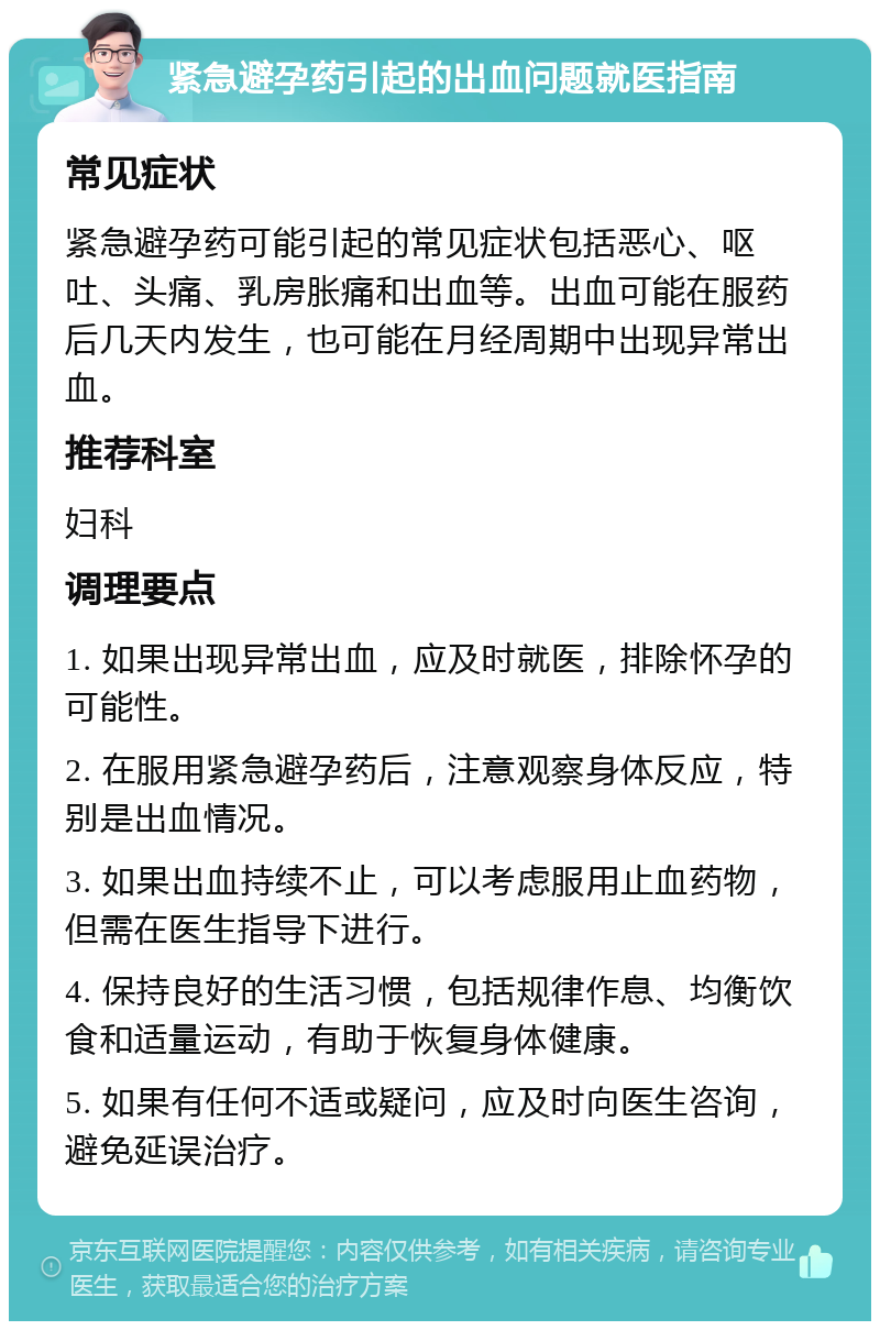 紧急避孕药引起的出血问题就医指南 常见症状 紧急避孕药可能引起的常见症状包括恶心、呕吐、头痛、乳房胀痛和出血等。出血可能在服药后几天内发生，也可能在月经周期中出现异常出血。 推荐科室 妇科 调理要点 1. 如果出现异常出血，应及时就医，排除怀孕的可能性。 2. 在服用紧急避孕药后，注意观察身体反应，特别是出血情况。 3. 如果出血持续不止，可以考虑服用止血药物，但需在医生指导下进行。 4. 保持良好的生活习惯，包括规律作息、均衡饮食和适量运动，有助于恢复身体健康。 5. 如果有任何不适或疑问，应及时向医生咨询，避免延误治疗。