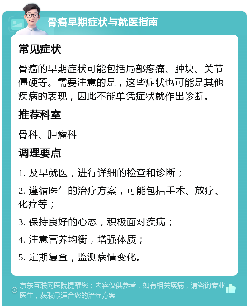 骨癌早期症状与就医指南 常见症状 骨癌的早期症状可能包括局部疼痛、肿块、关节僵硬等。需要注意的是，这些症状也可能是其他疾病的表现，因此不能单凭症状就作出诊断。 推荐科室 骨科、肿瘤科 调理要点 1. 及早就医，进行详细的检查和诊断； 2. 遵循医生的治疗方案，可能包括手术、放疗、化疗等； 3. 保持良好的心态，积极面对疾病； 4. 注意营养均衡，增强体质； 5. 定期复查，监测病情变化。