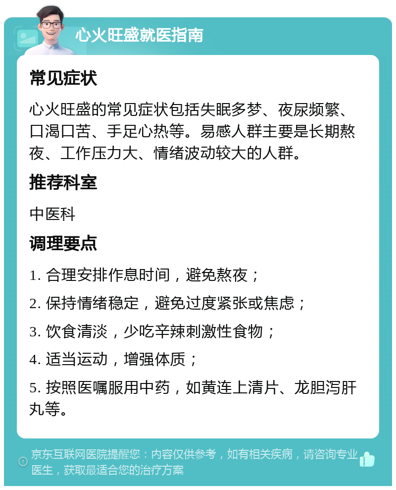 心火旺盛就医指南 常见症状 心火旺盛的常见症状包括失眠多梦、夜尿频繁、口渴口苦、手足心热等。易感人群主要是长期熬夜、工作压力大、情绪波动较大的人群。 推荐科室 中医科 调理要点 1. 合理安排作息时间，避免熬夜； 2. 保持情绪稳定，避免过度紧张或焦虑； 3. 饮食清淡，少吃辛辣刺激性食物； 4. 适当运动，增强体质； 5. 按照医嘱服用中药，如黄连上清片、龙胆泻肝丸等。