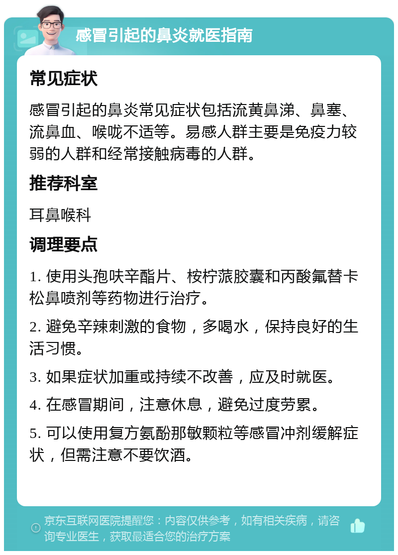 感冒引起的鼻炎就医指南 常见症状 感冒引起的鼻炎常见症状包括流黄鼻涕、鼻塞、流鼻血、喉咙不适等。易感人群主要是免疫力较弱的人群和经常接触病毒的人群。 推荐科室 耳鼻喉科 调理要点 1. 使用头孢呋辛酯片、桉柠蒎胶囊和丙酸氟替卡松鼻喷剂等药物进行治疗。 2. 避免辛辣刺激的食物，多喝水，保持良好的生活习惯。 3. 如果症状加重或持续不改善，应及时就医。 4. 在感冒期间，注意休息，避免过度劳累。 5. 可以使用复方氨酚那敏颗粒等感冒冲剂缓解症状，但需注意不要饮酒。