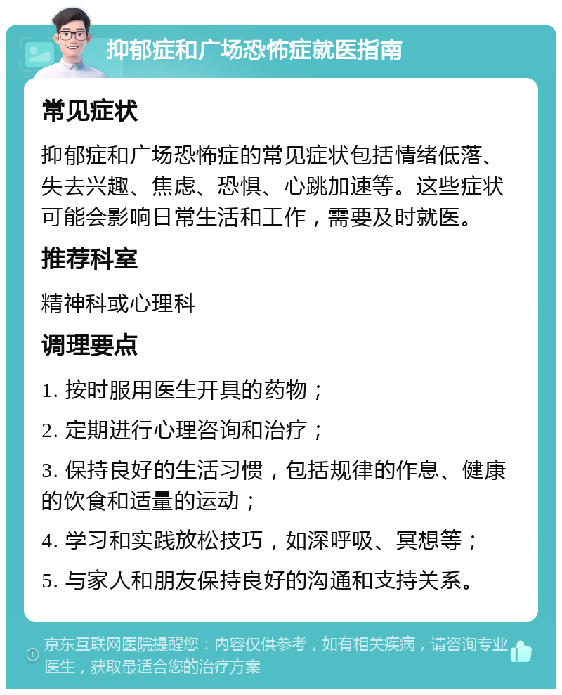 抑郁症和广场恐怖症就医指南 常见症状 抑郁症和广场恐怖症的常见症状包括情绪低落、失去兴趣、焦虑、恐惧、心跳加速等。这些症状可能会影响日常生活和工作，需要及时就医。 推荐科室 精神科或心理科 调理要点 1. 按时服用医生开具的药物； 2. 定期进行心理咨询和治疗； 3. 保持良好的生活习惯，包括规律的作息、健康的饮食和适量的运动； 4. 学习和实践放松技巧，如深呼吸、冥想等； 5. 与家人和朋友保持良好的沟通和支持关系。