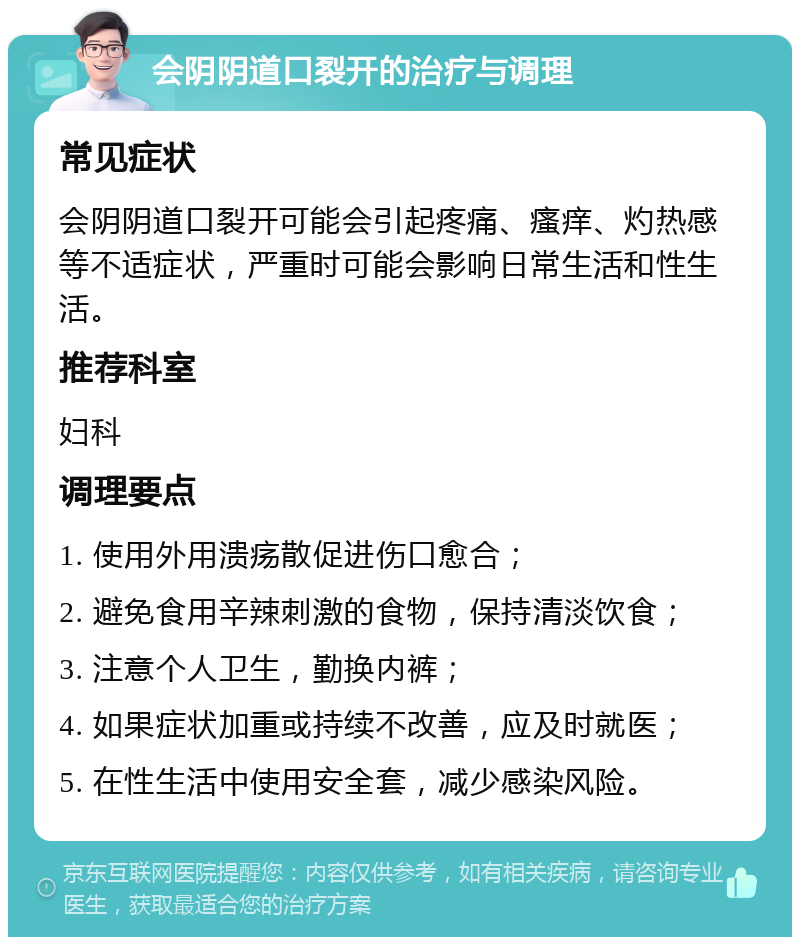 会阴阴道口裂开的治疗与调理 常见症状 会阴阴道口裂开可能会引起疼痛、瘙痒、灼热感等不适症状，严重时可能会影响日常生活和性生活。 推荐科室 妇科 调理要点 1. 使用外用溃疡散促进伤口愈合； 2. 避免食用辛辣刺激的食物，保持清淡饮食； 3. 注意个人卫生，勤换内裤； 4. 如果症状加重或持续不改善，应及时就医； 5. 在性生活中使用安全套，减少感染风险。