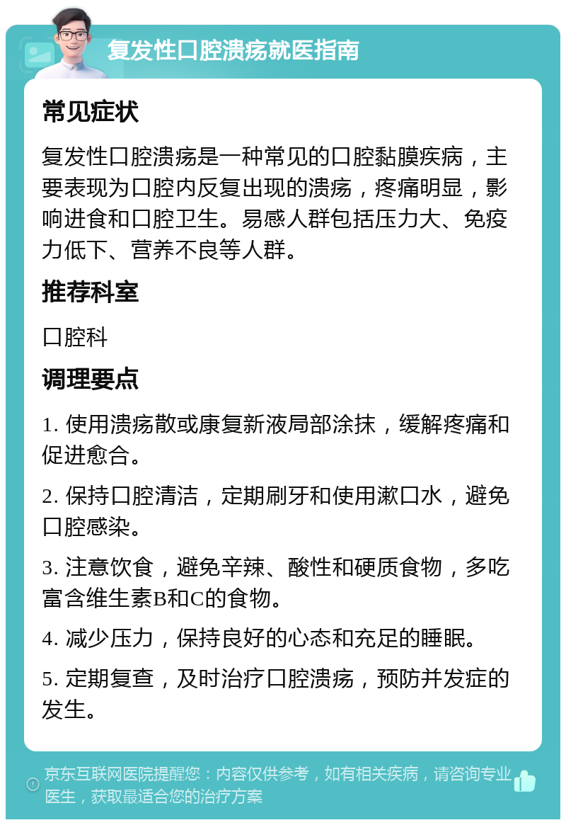 复发性口腔溃疡就医指南 常见症状 复发性口腔溃疡是一种常见的口腔黏膜疾病，主要表现为口腔内反复出现的溃疡，疼痛明显，影响进食和口腔卫生。易感人群包括压力大、免疫力低下、营养不良等人群。 推荐科室 口腔科 调理要点 1. 使用溃疡散或康复新液局部涂抹，缓解疼痛和促进愈合。 2. 保持口腔清洁，定期刷牙和使用漱口水，避免口腔感染。 3. 注意饮食，避免辛辣、酸性和硬质食物，多吃富含维生素B和C的食物。 4. 减少压力，保持良好的心态和充足的睡眠。 5. 定期复查，及时治疗口腔溃疡，预防并发症的发生。