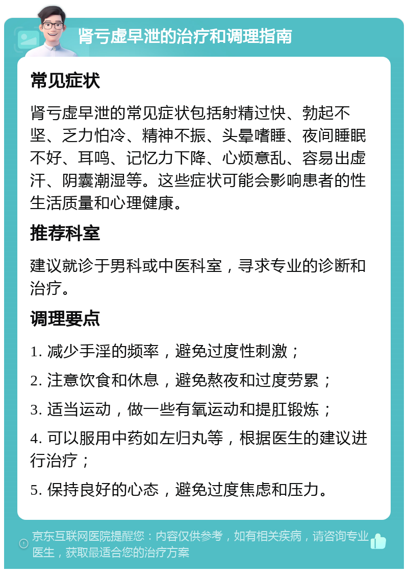 肾亏虚早泄的治疗和调理指南 常见症状 肾亏虚早泄的常见症状包括射精过快、勃起不坚、乏力怕冷、精神不振、头晕嗜睡、夜间睡眠不好、耳鸣、记忆力下降、心烦意乱、容易出虚汗、阴囊潮湿等。这些症状可能会影响患者的性生活质量和心理健康。 推荐科室 建议就诊于男科或中医科室，寻求专业的诊断和治疗。 调理要点 1. 减少手淫的频率，避免过度性刺激； 2. 注意饮食和休息，避免熬夜和过度劳累； 3. 适当运动，做一些有氧运动和提肛锻炼； 4. 可以服用中药如左归丸等，根据医生的建议进行治疗； 5. 保持良好的心态，避免过度焦虑和压力。