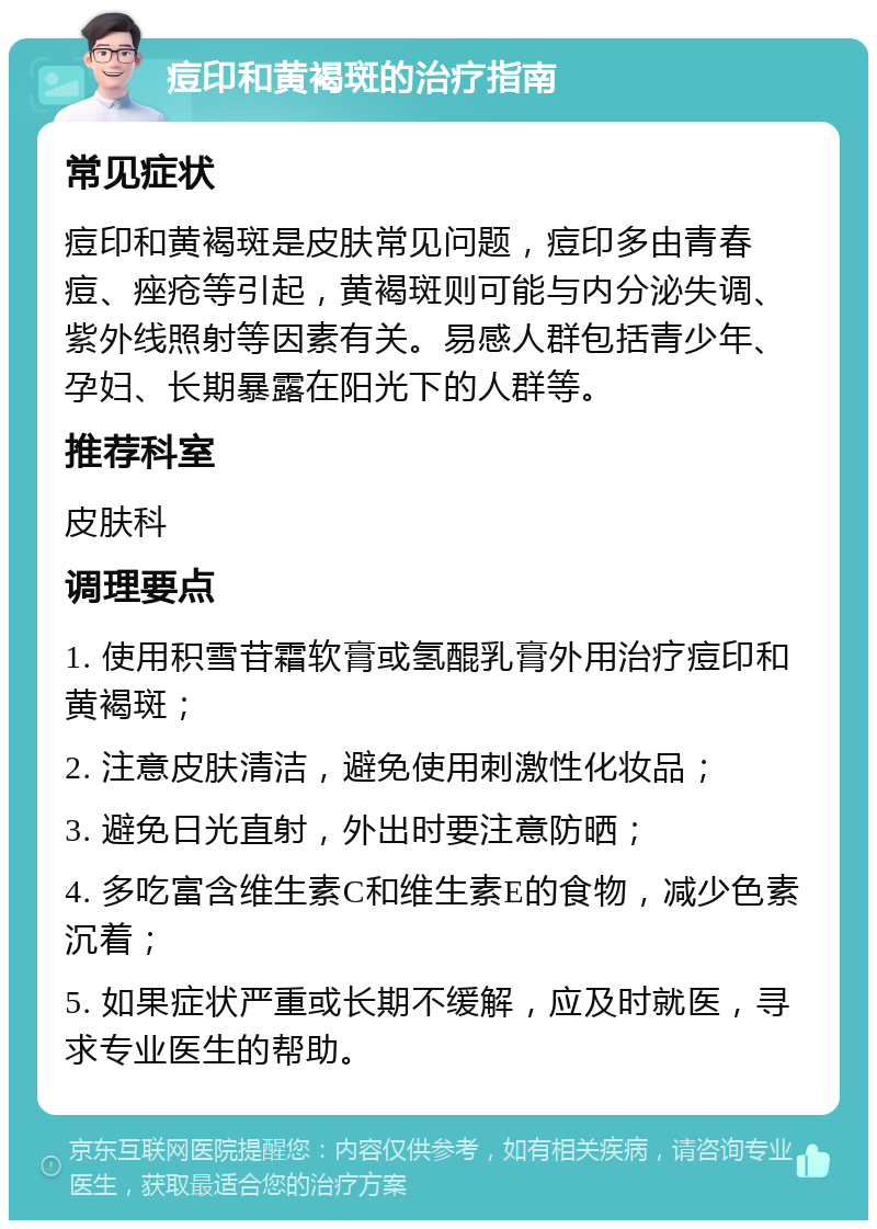 痘印和黄褐斑的治疗指南 常见症状 痘印和黄褐斑是皮肤常见问题，痘印多由青春痘、痤疮等引起，黄褐斑则可能与内分泌失调、紫外线照射等因素有关。易感人群包括青少年、孕妇、长期暴露在阳光下的人群等。 推荐科室 皮肤科 调理要点 1. 使用积雪苷霜软膏或氢醌乳膏外用治疗痘印和黄褐斑； 2. 注意皮肤清洁，避免使用刺激性化妆品； 3. 避免日光直射，外出时要注意防晒； 4. 多吃富含维生素C和维生素E的食物，减少色素沉着； 5. 如果症状严重或长期不缓解，应及时就医，寻求专业医生的帮助。