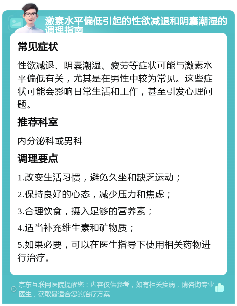 激素水平偏低引起的性欲减退和阴囊潮湿的调理指南 常见症状 性欲减退、阴囊潮湿、疲劳等症状可能与激素水平偏低有关，尤其是在男性中较为常见。这些症状可能会影响日常生活和工作，甚至引发心理问题。 推荐科室 内分泌科或男科 调理要点 1.改变生活习惯，避免久坐和缺乏运动； 2.保持良好的心态，减少压力和焦虑； 3.合理饮食，摄入足够的营养素； 4.适当补充维生素和矿物质； 5.如果必要，可以在医生指导下使用相关药物进行治疗。