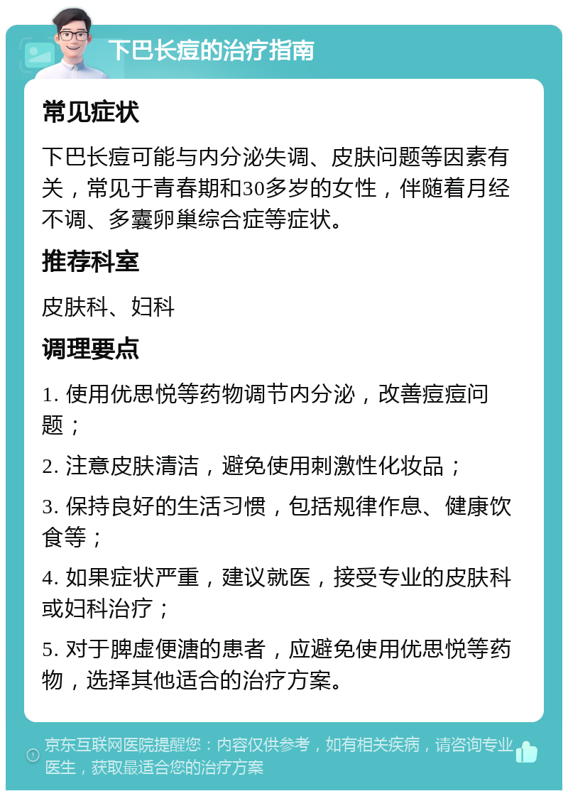 下巴长痘的治疗指南 常见症状 下巴长痘可能与内分泌失调、皮肤问题等因素有关，常见于青春期和30多岁的女性，伴随着月经不调、多囊卵巢综合症等症状。 推荐科室 皮肤科、妇科 调理要点 1. 使用优思悦等药物调节内分泌，改善痘痘问题； 2. 注意皮肤清洁，避免使用刺激性化妆品； 3. 保持良好的生活习惯，包括规律作息、健康饮食等； 4. 如果症状严重，建议就医，接受专业的皮肤科或妇科治疗； 5. 对于脾虚便溏的患者，应避免使用优思悦等药物，选择其他适合的治疗方案。