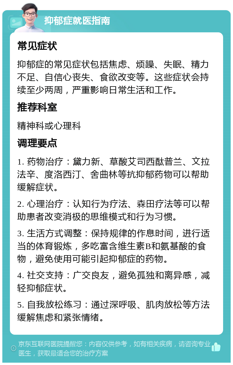 抑郁症就医指南 常见症状 抑郁症的常见症状包括焦虑、烦躁、失眠、精力不足、自信心丧失、食欲改变等。这些症状会持续至少两周，严重影响日常生活和工作。 推荐科室 精神科或心理科 调理要点 1. 药物治疗：黛力新、草酸艾司西酞普兰、文拉法辛、度洛西汀、舍曲林等抗抑郁药物可以帮助缓解症状。 2. 心理治疗：认知行为疗法、森田疗法等可以帮助患者改变消极的思维模式和行为习惯。 3. 生活方式调整：保持规律的作息时间，进行适当的体育锻炼，多吃富含维生素B和氨基酸的食物，避免使用可能引起抑郁症的药物。 4. 社交支持：广交良友，避免孤独和离异感，减轻抑郁症状。 5. 自我放松练习：通过深呼吸、肌肉放松等方法缓解焦虑和紧张情绪。