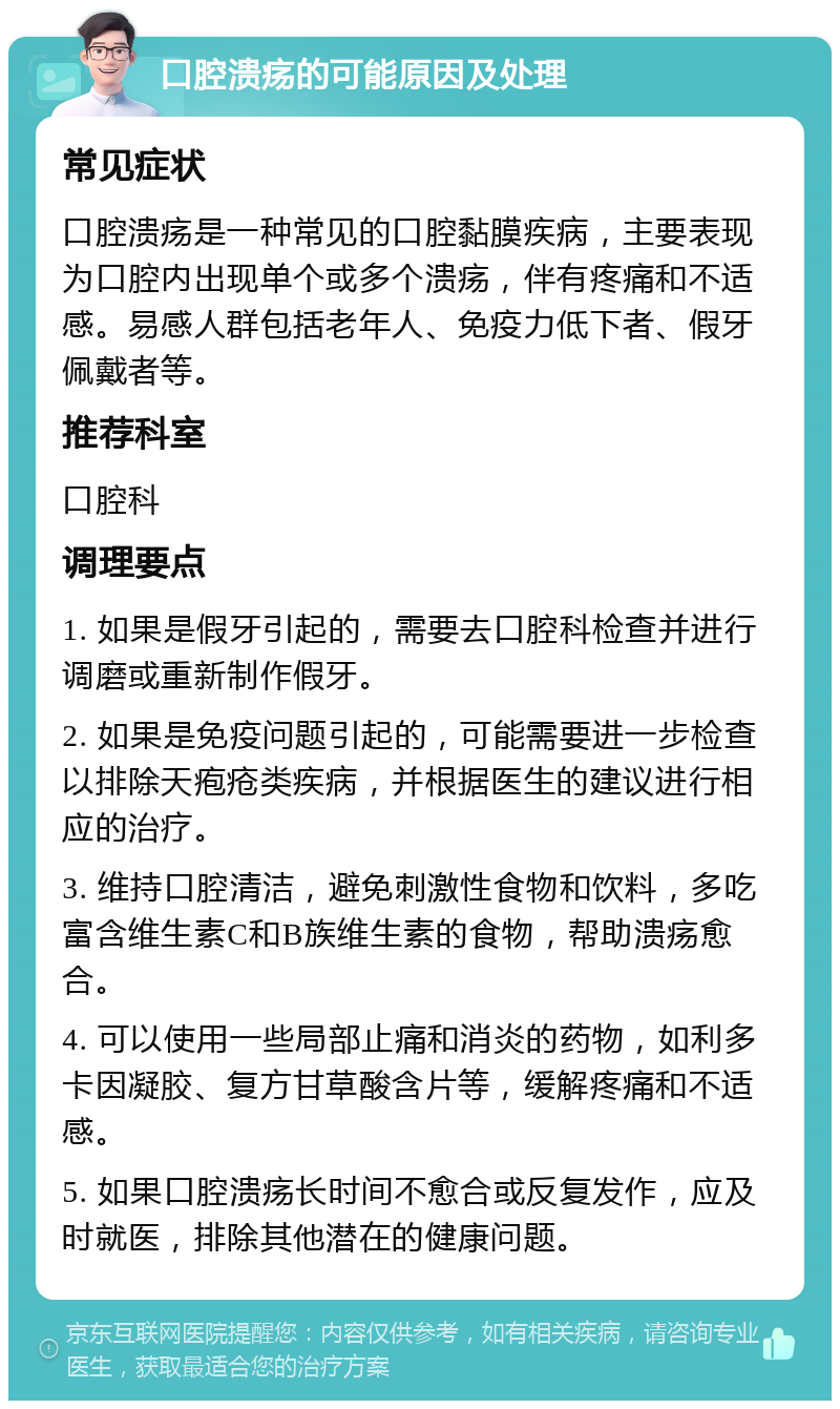 口腔溃疡的可能原因及处理 常见症状 口腔溃疡是一种常见的口腔黏膜疾病，主要表现为口腔内出现单个或多个溃疡，伴有疼痛和不适感。易感人群包括老年人、免疫力低下者、假牙佩戴者等。 推荐科室 口腔科 调理要点 1. 如果是假牙引起的，需要去口腔科检查并进行调磨或重新制作假牙。 2. 如果是免疫问题引起的，可能需要进一步检查以排除天疱疮类疾病，并根据医生的建议进行相应的治疗。 3. 维持口腔清洁，避免刺激性食物和饮料，多吃富含维生素C和B族维生素的食物，帮助溃疡愈合。 4. 可以使用一些局部止痛和消炎的药物，如利多卡因凝胶、复方甘草酸含片等，缓解疼痛和不适感。 5. 如果口腔溃疡长时间不愈合或反复发作，应及时就医，排除其他潜在的健康问题。