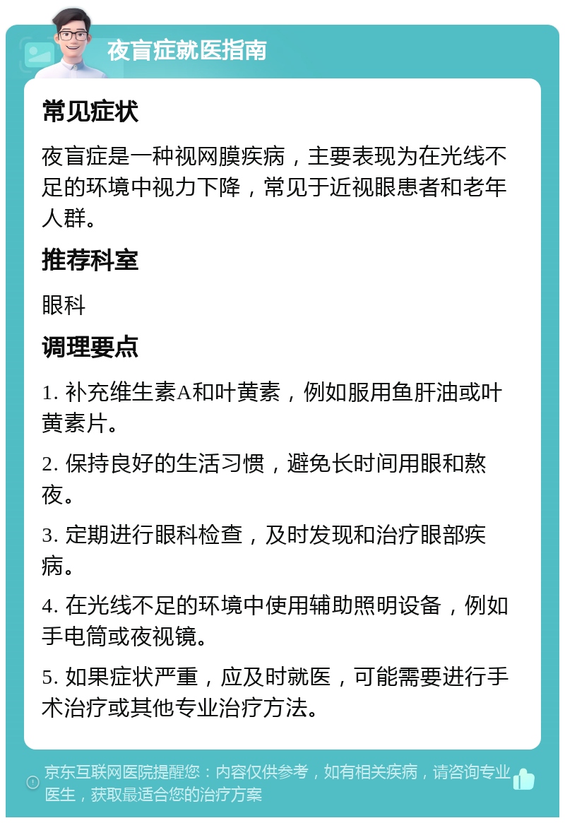 夜盲症就医指南 常见症状 夜盲症是一种视网膜疾病，主要表现为在光线不足的环境中视力下降，常见于近视眼患者和老年人群。 推荐科室 眼科 调理要点 1. 补充维生素A和叶黄素，例如服用鱼肝油或叶黄素片。 2. 保持良好的生活习惯，避免长时间用眼和熬夜。 3. 定期进行眼科检查，及时发现和治疗眼部疾病。 4. 在光线不足的环境中使用辅助照明设备，例如手电筒或夜视镜。 5. 如果症状严重，应及时就医，可能需要进行手术治疗或其他专业治疗方法。