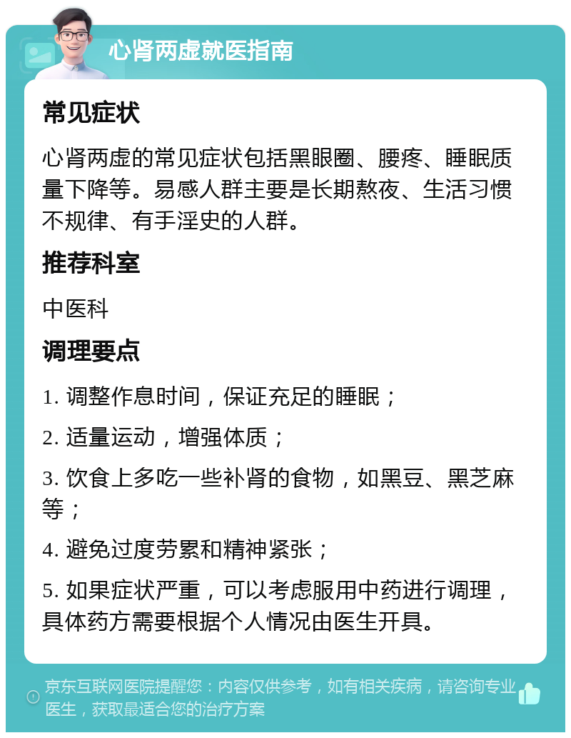 心肾两虚就医指南 常见症状 心肾两虚的常见症状包括黑眼圈、腰疼、睡眠质量下降等。易感人群主要是长期熬夜、生活习惯不规律、有手淫史的人群。 推荐科室 中医科 调理要点 1. 调整作息时间，保证充足的睡眠； 2. 适量运动，增强体质； 3. 饮食上多吃一些补肾的食物，如黑豆、黑芝麻等； 4. 避免过度劳累和精神紧张； 5. 如果症状严重，可以考虑服用中药进行调理，具体药方需要根据个人情况由医生开具。