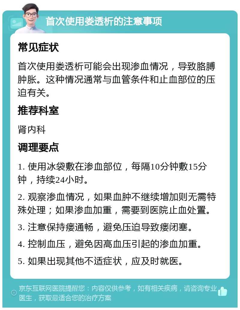 首次使用娄透析的注意事项 常见症状 首次使用娄透析可能会出现渗血情况，导致胳膊肿胀。这种情况通常与血管条件和止血部位的压迫有关。 推荐科室 肾内科 调理要点 1. 使用冰袋敷在渗血部位，每隔10分钟敷15分钟，持续24小时。 2. 观察渗血情况，如果血肿不继续增加则无需特殊处理；如果渗血加重，需要到医院止血处置。 3. 注意保持瘘通畅，避免压迫导致瘘闭塞。 4. 控制血压，避免因高血压引起的渗血加重。 5. 如果出现其他不适症状，应及时就医。