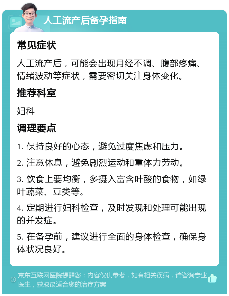 人工流产后备孕指南 常见症状 人工流产后，可能会出现月经不调、腹部疼痛、情绪波动等症状，需要密切关注身体变化。 推荐科室 妇科 调理要点 1. 保持良好的心态，避免过度焦虑和压力。 2. 注意休息，避免剧烈运动和重体力劳动。 3. 饮食上要均衡，多摄入富含叶酸的食物，如绿叶蔬菜、豆类等。 4. 定期进行妇科检查，及时发现和处理可能出现的并发症。 5. 在备孕前，建议进行全面的身体检查，确保身体状况良好。