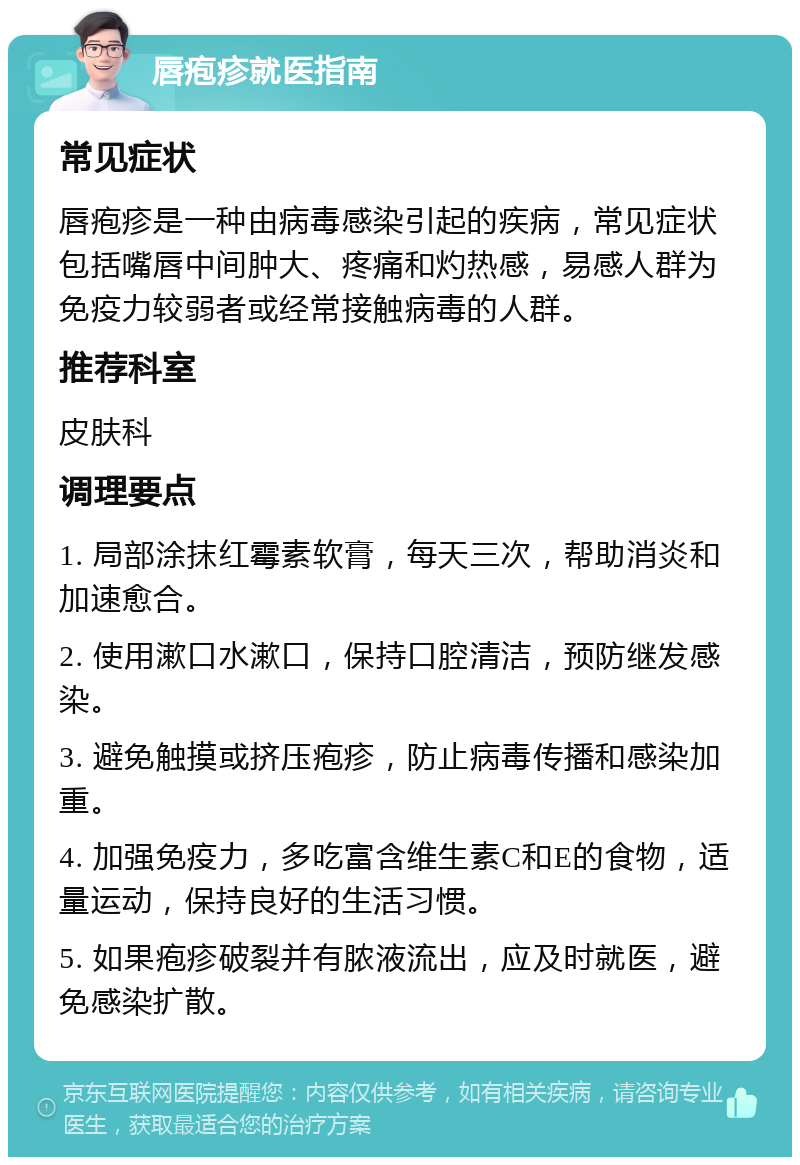 唇疱疹就医指南 常见症状 唇疱疹是一种由病毒感染引起的疾病，常见症状包括嘴唇中间肿大、疼痛和灼热感，易感人群为免疫力较弱者或经常接触病毒的人群。 推荐科室 皮肤科 调理要点 1. 局部涂抹红霉素软膏，每天三次，帮助消炎和加速愈合。 2. 使用漱口水漱口，保持口腔清洁，预防继发感染。 3. 避免触摸或挤压疱疹，防止病毒传播和感染加重。 4. 加强免疫力，多吃富含维生素C和E的食物，适量运动，保持良好的生活习惯。 5. 如果疱疹破裂并有脓液流出，应及时就医，避免感染扩散。