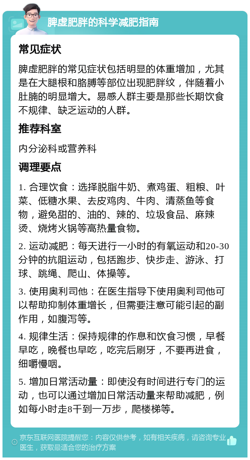 脾虚肥胖的科学减肥指南 常见症状 脾虚肥胖的常见症状包括明显的体重增加，尤其是在大腿根和胳膊等部位出现肥胖纹，伴随着小肚腩的明显增大。易感人群主要是那些长期饮食不规律、缺乏运动的人群。 推荐科室 内分泌科或营养科 调理要点 1. 合理饮食：选择脱脂牛奶、煮鸡蛋、粗粮、叶菜、低糖水果、去皮鸡肉、牛肉、清蒸鱼等食物，避免甜的、油的、辣的、垃圾食品、麻辣烫、烧烤火锅等高热量食物。 2. 运动减肥：每天进行一小时的有氧运动和20-30分钟的抗阻运动，包括跑步、快步走、游泳、打球、跳绳、爬山、体操等。 3. 使用奥利司他：在医生指导下使用奥利司他可以帮助抑制体重增长，但需要注意可能引起的副作用，如腹泻等。 4. 规律生活：保持规律的作息和饮食习惯，早餐早吃，晚餐也早吃，吃完后刷牙，不要再进食，细嚼慢咽。 5. 增加日常活动量：即使没有时间进行专门的运动，也可以通过增加日常活动量来帮助减肥，例如每小时走8千到一万步，爬楼梯等。