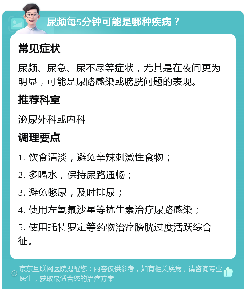 尿频每5分钟可能是哪种疾病？ 常见症状 尿频、尿急、尿不尽等症状，尤其是在夜间更为明显，可能是尿路感染或膀胱问题的表现。 推荐科室 泌尿外科或内科 调理要点 1. 饮食清淡，避免辛辣刺激性食物； 2. 多喝水，保持尿路通畅； 3. 避免憋尿，及时排尿； 4. 使用左氧氟沙星等抗生素治疗尿路感染； 5. 使用托特罗定等药物治疗膀胱过度活跃综合征。