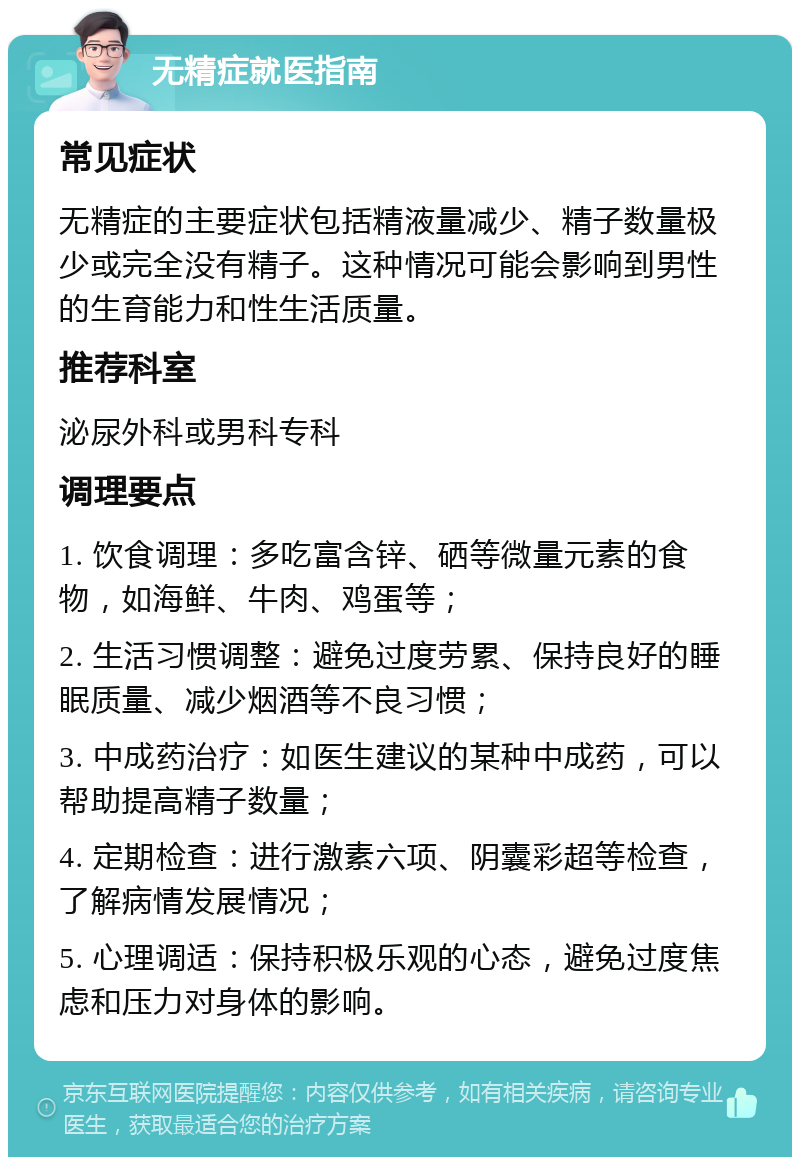 无精症就医指南 常见症状 无精症的主要症状包括精液量减少、精子数量极少或完全没有精子。这种情况可能会影响到男性的生育能力和性生活质量。 推荐科室 泌尿外科或男科专科 调理要点 1. 饮食调理：多吃富含锌、硒等微量元素的食物，如海鲜、牛肉、鸡蛋等； 2. 生活习惯调整：避免过度劳累、保持良好的睡眠质量、减少烟酒等不良习惯； 3. 中成药治疗：如医生建议的某种中成药，可以帮助提高精子数量； 4. 定期检查：进行激素六项、阴囊彩超等检查，了解病情发展情况； 5. 心理调适：保持积极乐观的心态，避免过度焦虑和压力对身体的影响。