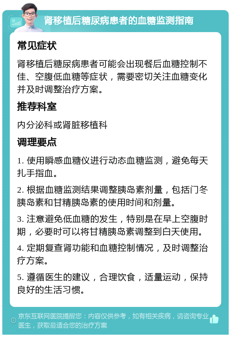 肾移植后糖尿病患者的血糖监测指南 常见症状 肾移植后糖尿病患者可能会出现餐后血糖控制不佳、空腹低血糖等症状，需要密切关注血糖变化并及时调整治疗方案。 推荐科室 内分泌科或肾脏移植科 调理要点 1. 使用瞬感血糖仪进行动态血糖监测，避免每天扎手指血。 2. 根据血糖监测结果调整胰岛素剂量，包括门冬胰岛素和甘精胰岛素的使用时间和剂量。 3. 注意避免低血糖的发生，特别是在早上空腹时期，必要时可以将甘精胰岛素调整到白天使用。 4. 定期复查肾功能和血糖控制情况，及时调整治疗方案。 5. 遵循医生的建议，合理饮食，适量运动，保持良好的生活习惯。