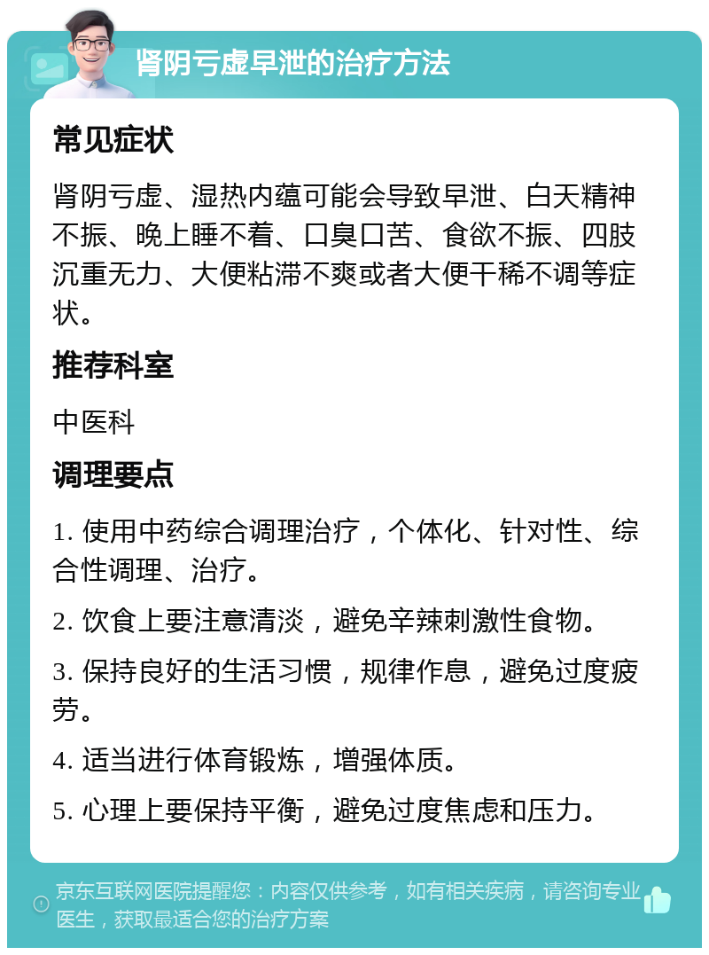 肾阴亏虚早泄的治疗方法 常见症状 肾阴亏虚、湿热内蕴可能会导致早泄、白天精神不振、晚上睡不着、口臭口苦、食欲不振、四肢沉重无力、大便粘滞不爽或者大便干稀不调等症状。 推荐科室 中医科 调理要点 1. 使用中药综合调理治疗，个体化、针对性、综合性调理、治疗。 2. 饮食上要注意清淡，避免辛辣刺激性食物。 3. 保持良好的生活习惯，规律作息，避免过度疲劳。 4. 适当进行体育锻炼，增强体质。 5. 心理上要保持平衡，避免过度焦虑和压力。