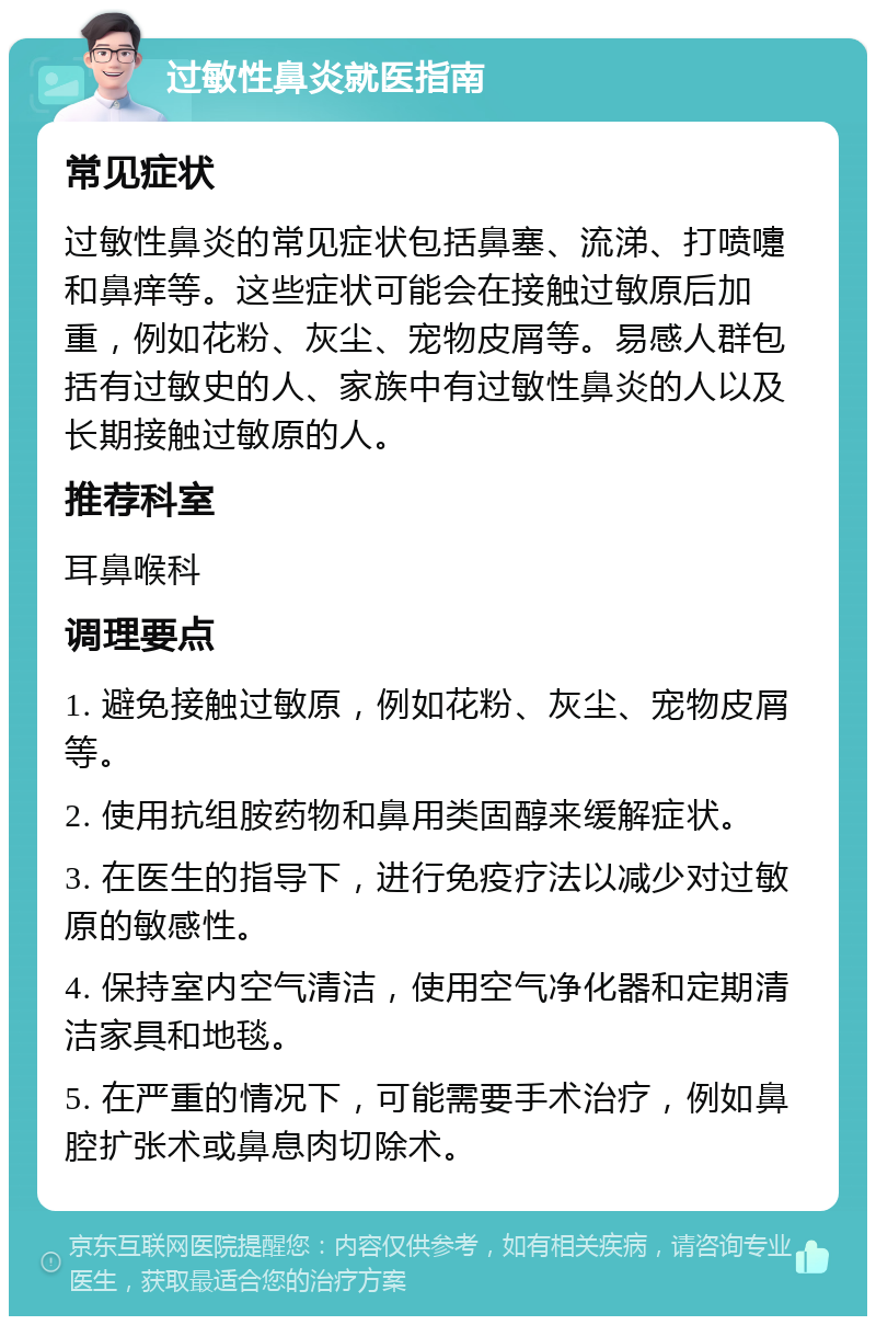 过敏性鼻炎就医指南 常见症状 过敏性鼻炎的常见症状包括鼻塞、流涕、打喷嚏和鼻痒等。这些症状可能会在接触过敏原后加重，例如花粉、灰尘、宠物皮屑等。易感人群包括有过敏史的人、家族中有过敏性鼻炎的人以及长期接触过敏原的人。 推荐科室 耳鼻喉科 调理要点 1. 避免接触过敏原，例如花粉、灰尘、宠物皮屑等。 2. 使用抗组胺药物和鼻用类固醇来缓解症状。 3. 在医生的指导下，进行免疫疗法以减少对过敏原的敏感性。 4. 保持室内空气清洁，使用空气净化器和定期清洁家具和地毯。 5. 在严重的情况下，可能需要手术治疗，例如鼻腔扩张术或鼻息肉切除术。