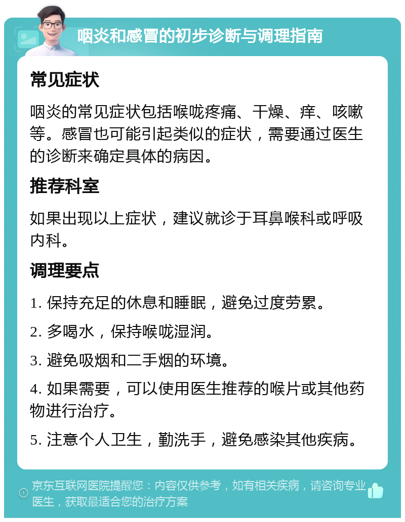 咽炎和感冒的初步诊断与调理指南 常见症状 咽炎的常见症状包括喉咙疼痛、干燥、痒、咳嗽等。感冒也可能引起类似的症状，需要通过医生的诊断来确定具体的病因。 推荐科室 如果出现以上症状，建议就诊于耳鼻喉科或呼吸内科。 调理要点 1. 保持充足的休息和睡眠，避免过度劳累。 2. 多喝水，保持喉咙湿润。 3. 避免吸烟和二手烟的环境。 4. 如果需要，可以使用医生推荐的喉片或其他药物进行治疗。 5. 注意个人卫生，勤洗手，避免感染其他疾病。