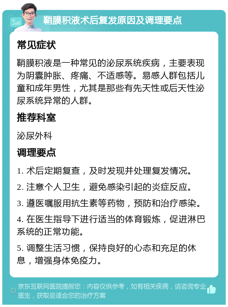 鞘膜积液术后复发原因及调理要点 常见症状 鞘膜积液是一种常见的泌尿系统疾病，主要表现为阴囊肿胀、疼痛、不适感等。易感人群包括儿童和成年男性，尤其是那些有先天性或后天性泌尿系统异常的人群。 推荐科室 泌尿外科 调理要点 1. 术后定期复查，及时发现并处理复发情况。 2. 注意个人卫生，避免感染引起的炎症反应。 3. 遵医嘱服用抗生素等药物，预防和治疗感染。 4. 在医生指导下进行适当的体育锻炼，促进淋巴系统的正常功能。 5. 调整生活习惯，保持良好的心态和充足的休息，增强身体免疫力。