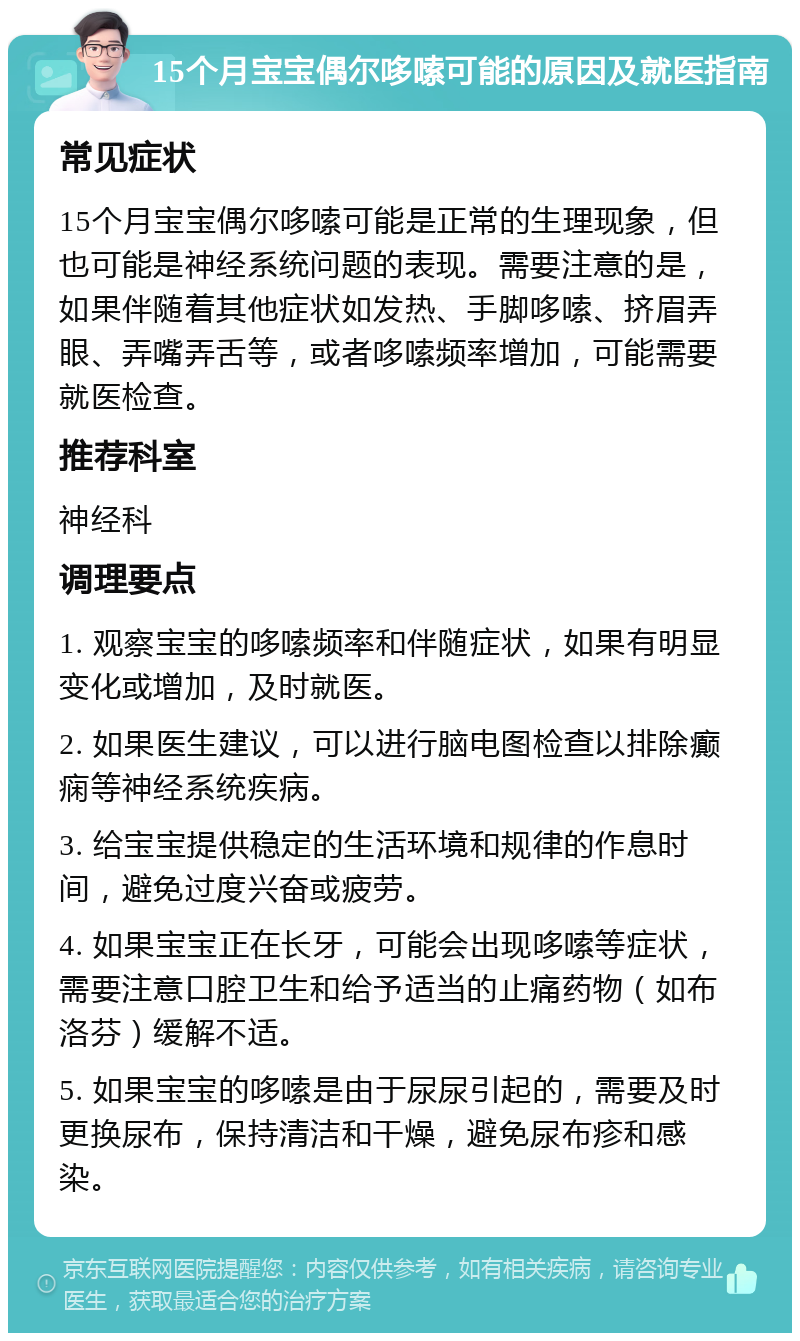 15个月宝宝偶尔哆嗦可能的原因及就医指南 常见症状 15个月宝宝偶尔哆嗦可能是正常的生理现象，但也可能是神经系统问题的表现。需要注意的是，如果伴随着其他症状如发热、手脚哆嗦、挤眉弄眼、弄嘴弄舌等，或者哆嗦频率增加，可能需要就医检查。 推荐科室 神经科 调理要点 1. 观察宝宝的哆嗦频率和伴随症状，如果有明显变化或增加，及时就医。 2. 如果医生建议，可以进行脑电图检查以排除癫痫等神经系统疾病。 3. 给宝宝提供稳定的生活环境和规律的作息时间，避免过度兴奋或疲劳。 4. 如果宝宝正在长牙，可能会出现哆嗦等症状，需要注意口腔卫生和给予适当的止痛药物（如布洛芬）缓解不适。 5. 如果宝宝的哆嗦是由于尿尿引起的，需要及时更换尿布，保持清洁和干燥，避免尿布疹和感染。