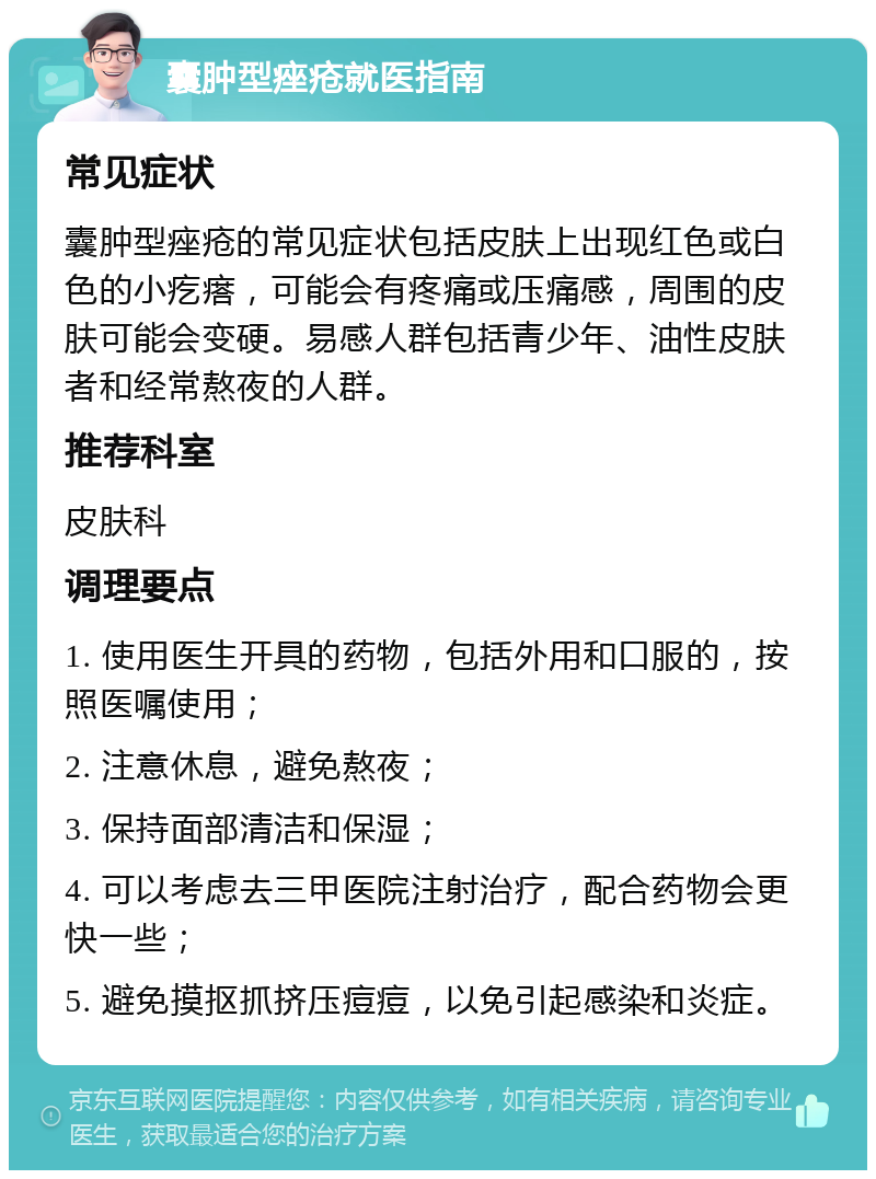 囊肿型痤疮就医指南 常见症状 囊肿型痤疮的常见症状包括皮肤上出现红色或白色的小疙瘩，可能会有疼痛或压痛感，周围的皮肤可能会变硬。易感人群包括青少年、油性皮肤者和经常熬夜的人群。 推荐科室 皮肤科 调理要点 1. 使用医生开具的药物，包括外用和口服的，按照医嘱使用； 2. 注意休息，避免熬夜； 3. 保持面部清洁和保湿； 4. 可以考虑去三甲医院注射治疗，配合药物会更快一些； 5. 避免摸抠抓挤压痘痘，以免引起感染和炎症。