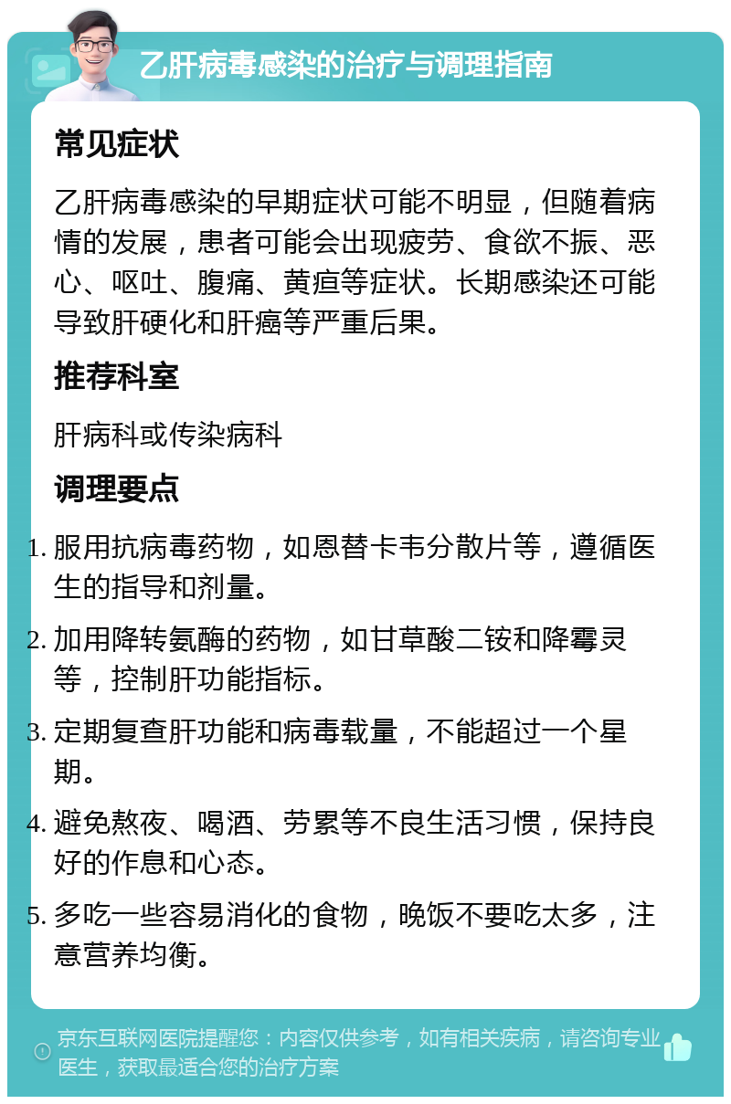 乙肝病毒感染的治疗与调理指南 常见症状 乙肝病毒感染的早期症状可能不明显，但随着病情的发展，患者可能会出现疲劳、食欲不振、恶心、呕吐、腹痛、黄疸等症状。长期感染还可能导致肝硬化和肝癌等严重后果。 推荐科室 肝病科或传染病科 调理要点 服用抗病毒药物，如恩替卡韦分散片等，遵循医生的指导和剂量。 加用降转氨酶的药物，如甘草酸二铵和降霉灵等，控制肝功能指标。 定期复查肝功能和病毒载量，不能超过一个星期。 避免熬夜、喝酒、劳累等不良生活习惯，保持良好的作息和心态。 多吃一些容易消化的食物，晚饭不要吃太多，注意营养均衡。