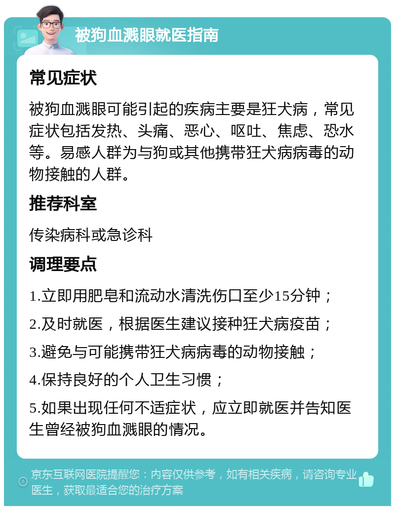 被狗血溅眼就医指南 常见症状 被狗血溅眼可能引起的疾病主要是狂犬病，常见症状包括发热、头痛、恶心、呕吐、焦虑、恐水等。易感人群为与狗或其他携带狂犬病病毒的动物接触的人群。 推荐科室 传染病科或急诊科 调理要点 1.立即用肥皂和流动水清洗伤口至少15分钟； 2.及时就医，根据医生建议接种狂犬病疫苗； 3.避免与可能携带狂犬病病毒的动物接触； 4.保持良好的个人卫生习惯； 5.如果出现任何不适症状，应立即就医并告知医生曾经被狗血溅眼的情况。