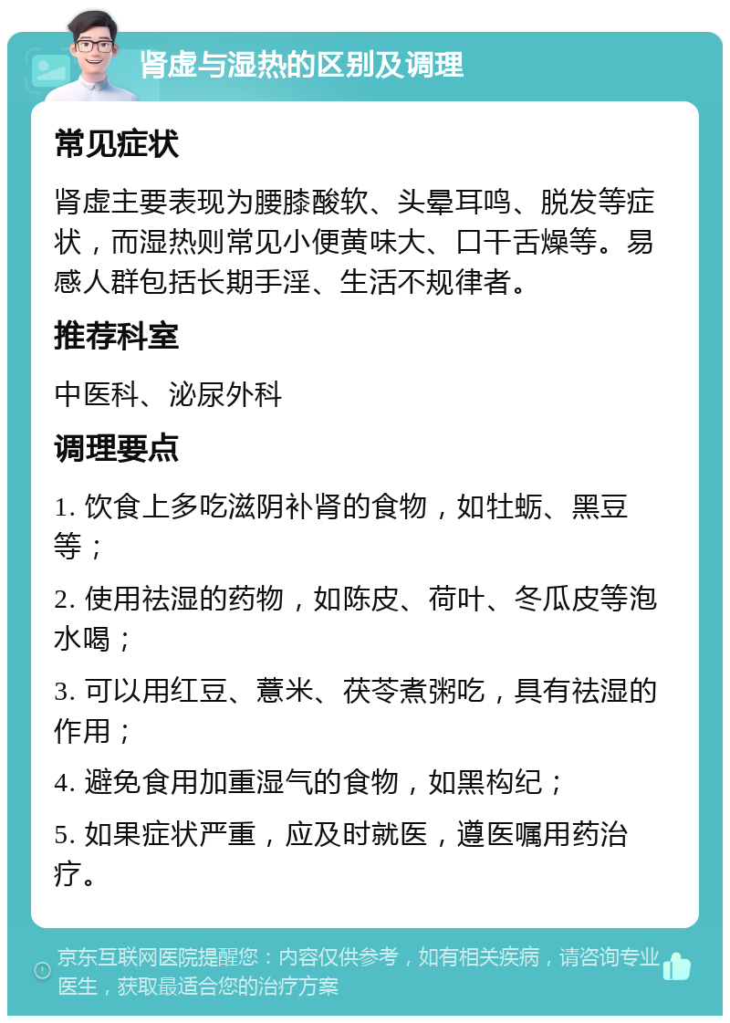 肾虚与湿热的区别及调理 常见症状 肾虚主要表现为腰膝酸软、头晕耳鸣、脱发等症状，而湿热则常见小便黄味大、口干舌燥等。易感人群包括长期手淫、生活不规律者。 推荐科室 中医科、泌尿外科 调理要点 1. 饮食上多吃滋阴补肾的食物，如牡蛎、黑豆等； 2. 使用祛湿的药物，如陈皮、荷叶、冬瓜皮等泡水喝； 3. 可以用红豆、薏米、茯苓煮粥吃，具有祛湿的作用； 4. 避免食用加重湿气的食物，如黑构纪； 5. 如果症状严重，应及时就医，遵医嘱用药治疗。