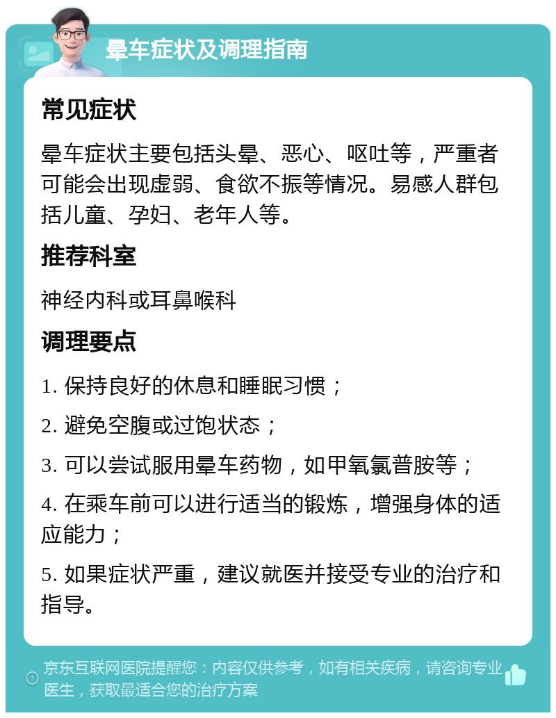 晕车症状及调理指南 常见症状 晕车症状主要包括头晕、恶心、呕吐等，严重者可能会出现虚弱、食欲不振等情况。易感人群包括儿童、孕妇、老年人等。 推荐科室 神经内科或耳鼻喉科 调理要点 1. 保持良好的休息和睡眠习惯； 2. 避免空腹或过饱状态； 3. 可以尝试服用晕车药物，如甲氧氯普胺等； 4. 在乘车前可以进行适当的锻炼，增强身体的适应能力； 5. 如果症状严重，建议就医并接受专业的治疗和指导。