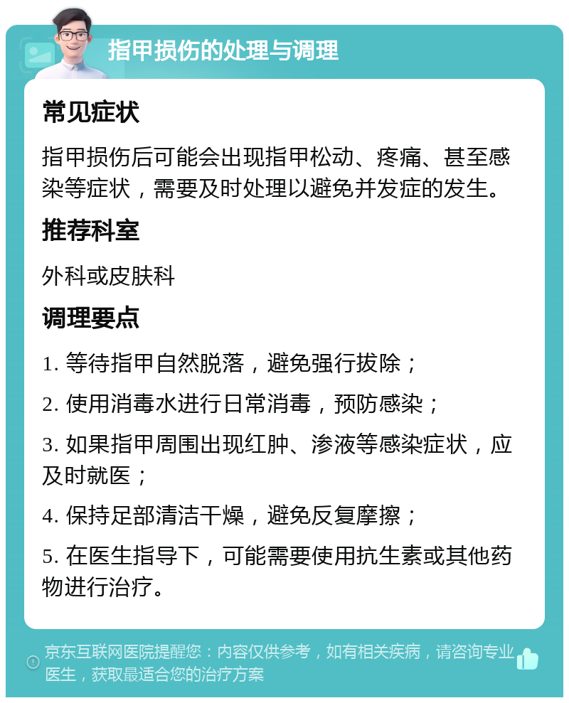 指甲损伤的处理与调理 常见症状 指甲损伤后可能会出现指甲松动、疼痛、甚至感染等症状，需要及时处理以避免并发症的发生。 推荐科室 外科或皮肤科 调理要点 1. 等待指甲自然脱落，避免强行拔除； 2. 使用消毒水进行日常消毒，预防感染； 3. 如果指甲周围出现红肿、渗液等感染症状，应及时就医； 4. 保持足部清洁干燥，避免反复摩擦； 5. 在医生指导下，可能需要使用抗生素或其他药物进行治疗。