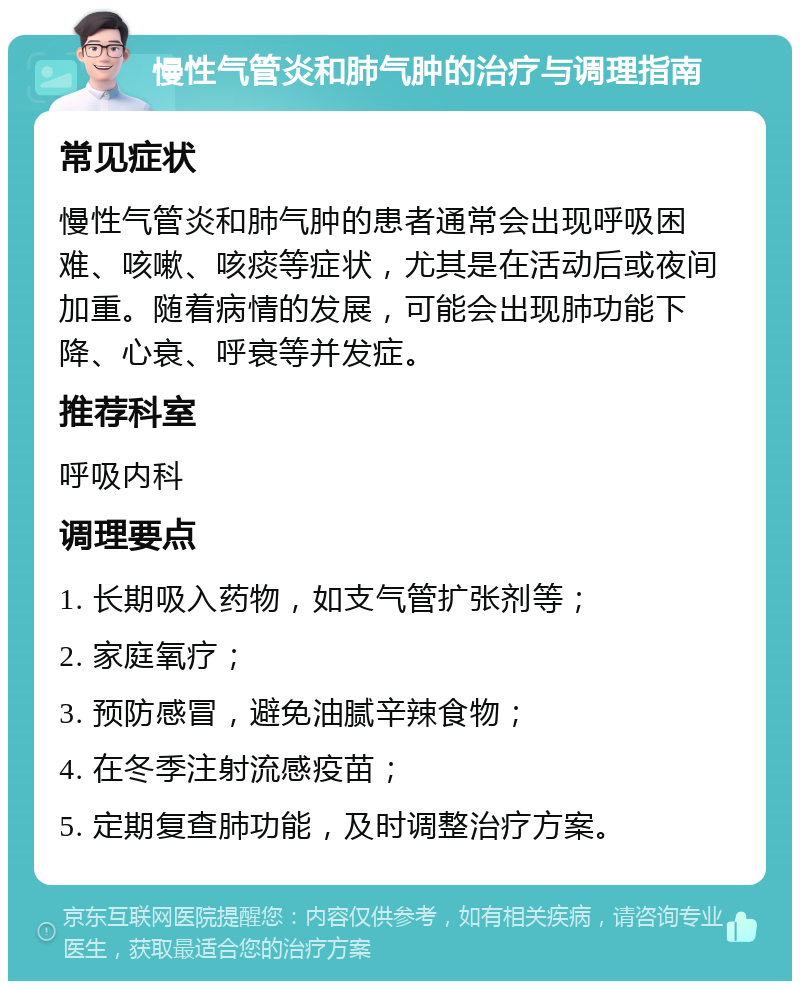 慢性气管炎和肺气肿的治疗与调理指南 常见症状 慢性气管炎和肺气肿的患者通常会出现呼吸困难、咳嗽、咳痰等症状，尤其是在活动后或夜间加重。随着病情的发展，可能会出现肺功能下降、心衰、呼衰等并发症。 推荐科室 呼吸内科 调理要点 1. 长期吸入药物，如支气管扩张剂等； 2. 家庭氧疗； 3. 预防感冒，避免油腻辛辣食物； 4. 在冬季注射流感疫苗； 5. 定期复查肺功能，及时调整治疗方案。