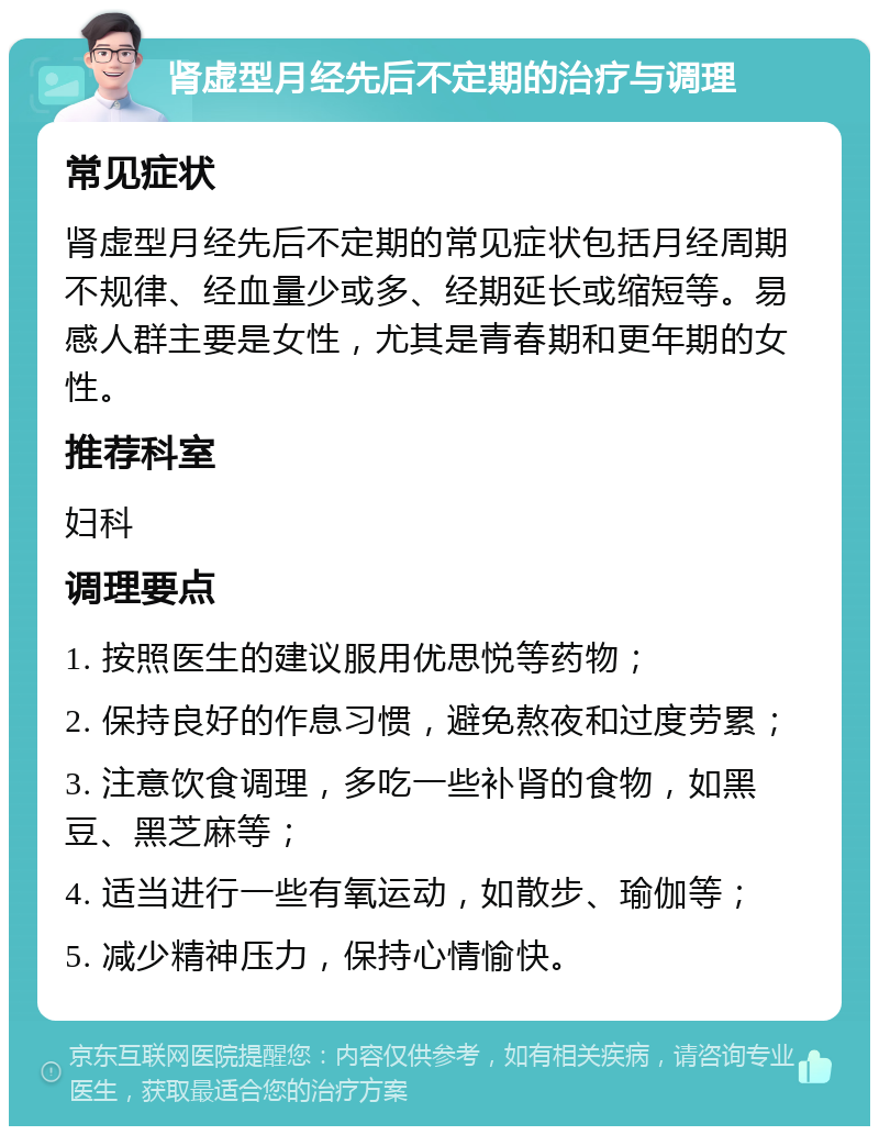 肾虚型月经先后不定期的治疗与调理 常见症状 肾虚型月经先后不定期的常见症状包括月经周期不规律、经血量少或多、经期延长或缩短等。易感人群主要是女性，尤其是青春期和更年期的女性。 推荐科室 妇科 调理要点 1. 按照医生的建议服用优思悦等药物； 2. 保持良好的作息习惯，避免熬夜和过度劳累； 3. 注意饮食调理，多吃一些补肾的食物，如黑豆、黑芝麻等； 4. 适当进行一些有氧运动，如散步、瑜伽等； 5. 减少精神压力，保持心情愉快。