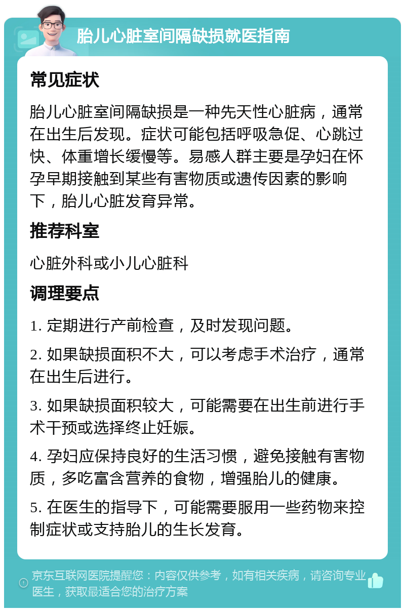 胎儿心脏室间隔缺损就医指南 常见症状 胎儿心脏室间隔缺损是一种先天性心脏病，通常在出生后发现。症状可能包括呼吸急促、心跳过快、体重增长缓慢等。易感人群主要是孕妇在怀孕早期接触到某些有害物质或遗传因素的影响下，胎儿心脏发育异常。 推荐科室 心脏外科或小儿心脏科 调理要点 1. 定期进行产前检查，及时发现问题。 2. 如果缺损面积不大，可以考虑手术治疗，通常在出生后进行。 3. 如果缺损面积较大，可能需要在出生前进行手术干预或选择终止妊娠。 4. 孕妇应保持良好的生活习惯，避免接触有害物质，多吃富含营养的食物，增强胎儿的健康。 5. 在医生的指导下，可能需要服用一些药物来控制症状或支持胎儿的生长发育。