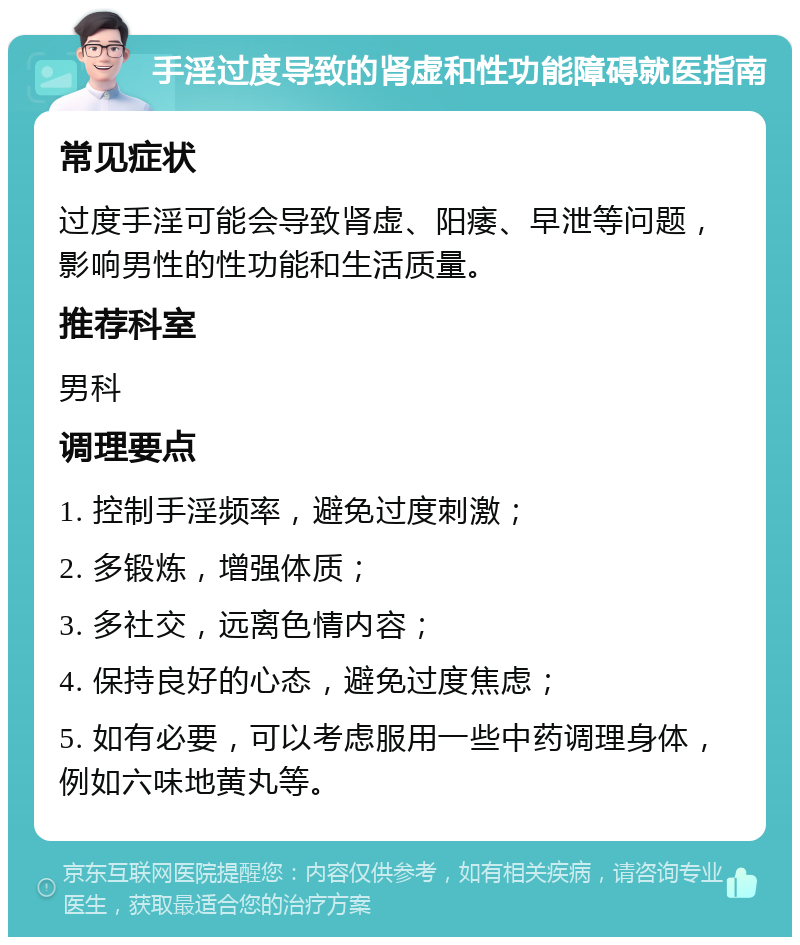 手淫过度导致的肾虚和性功能障碍就医指南 常见症状 过度手淫可能会导致肾虚、阳痿、早泄等问题，影响男性的性功能和生活质量。 推荐科室 男科 调理要点 1. 控制手淫频率，避免过度刺激； 2. 多锻炼，增强体质； 3. 多社交，远离色情内容； 4. 保持良好的心态，避免过度焦虑； 5. 如有必要，可以考虑服用一些中药调理身体，例如六味地黄丸等。