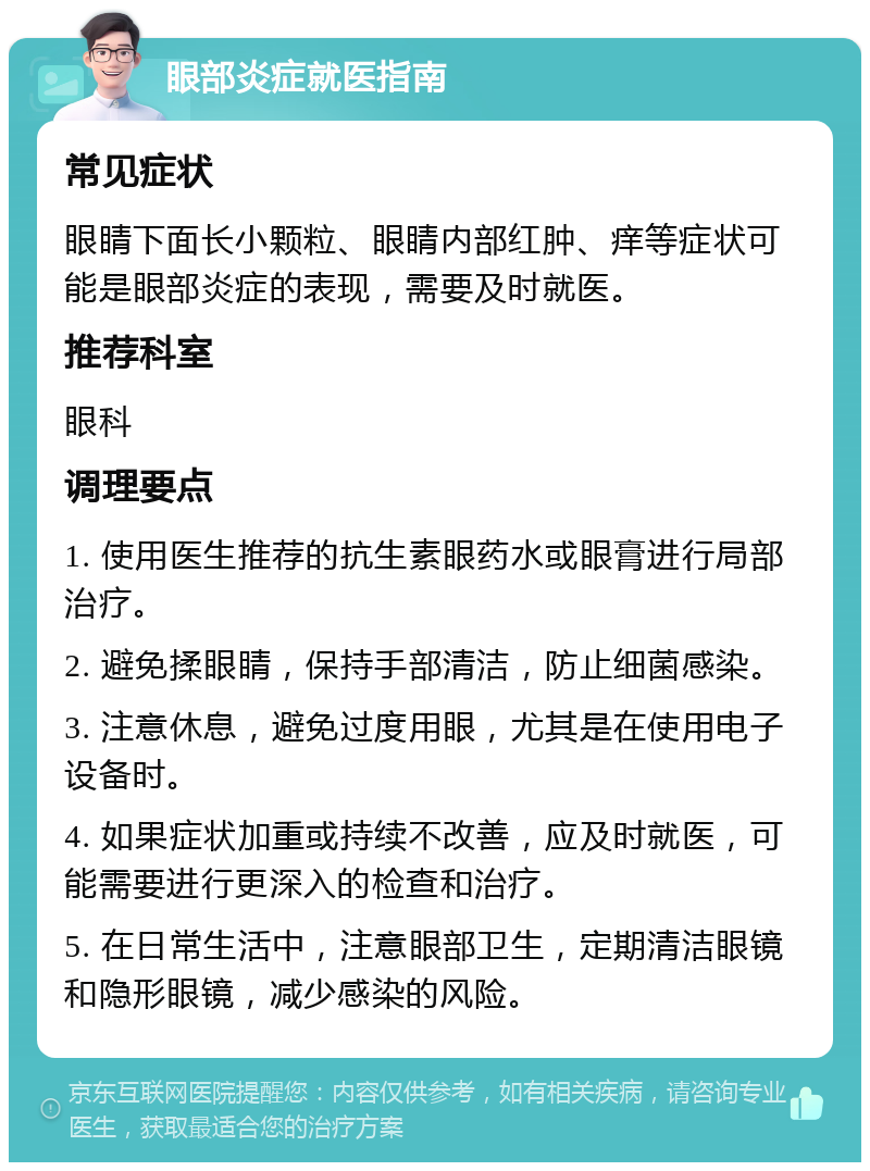 眼部炎症就医指南 常见症状 眼睛下面长小颗粒、眼睛内部红肿、痒等症状可能是眼部炎症的表现，需要及时就医。 推荐科室 眼科 调理要点 1. 使用医生推荐的抗生素眼药水或眼膏进行局部治疗。 2. 避免揉眼睛，保持手部清洁，防止细菌感染。 3. 注意休息，避免过度用眼，尤其是在使用电子设备时。 4. 如果症状加重或持续不改善，应及时就医，可能需要进行更深入的检查和治疗。 5. 在日常生活中，注意眼部卫生，定期清洁眼镜和隐形眼镜，减少感染的风险。