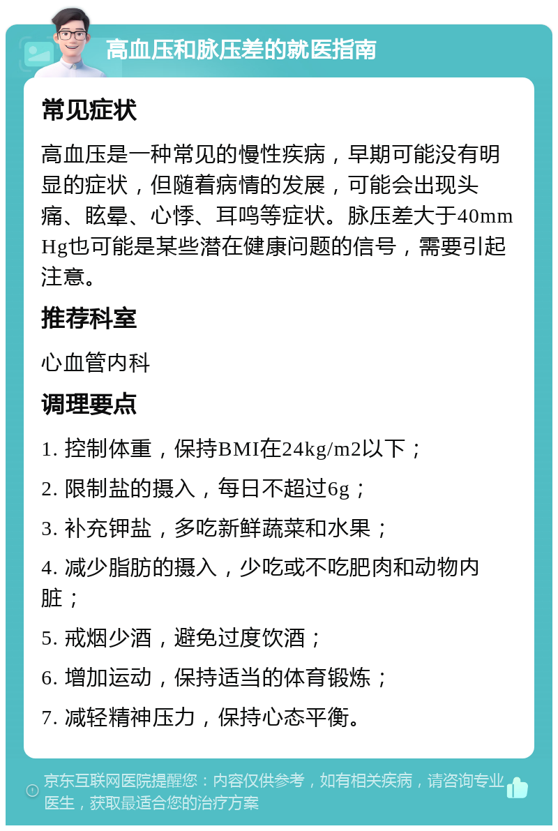 高血压和脉压差的就医指南 常见症状 高血压是一种常见的慢性疾病，早期可能没有明显的症状，但随着病情的发展，可能会出现头痛、眩晕、心悸、耳鸣等症状。脉压差大于40mmHg也可能是某些潜在健康问题的信号，需要引起注意。 推荐科室 心血管内科 调理要点 1. 控制体重，保持BMI在24kg/m2以下； 2. 限制盐的摄入，每日不超过6g； 3. 补充钾盐，多吃新鲜蔬菜和水果； 4. 减少脂肪的摄入，少吃或不吃肥肉和动物内脏； 5. 戒烟少酒，避免过度饮酒； 6. 增加运动，保持适当的体育锻炼； 7. 减轻精神压力，保持心态平衡。