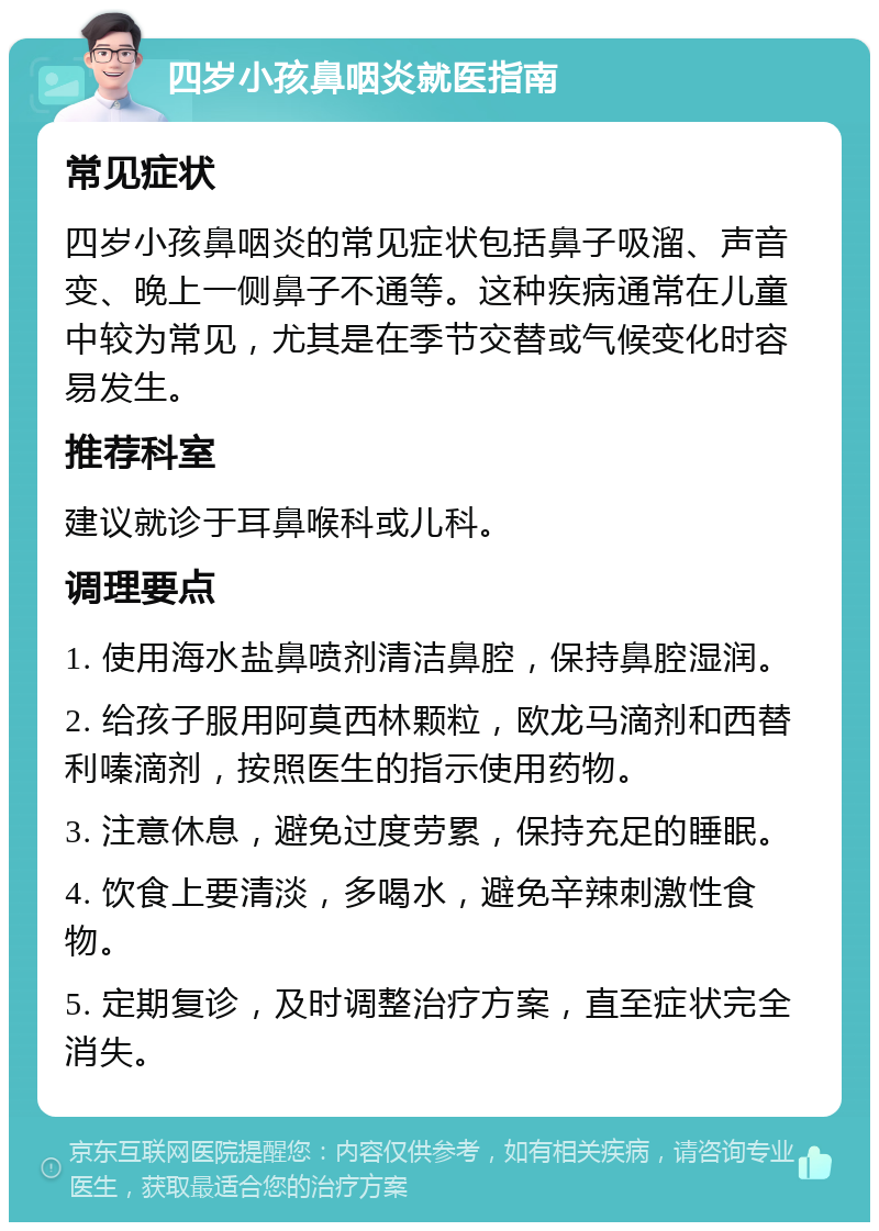 四岁小孩鼻咽炎就医指南 常见症状 四岁小孩鼻咽炎的常见症状包括鼻子吸溜、声音变、晚上一侧鼻子不通等。这种疾病通常在儿童中较为常见，尤其是在季节交替或气候变化时容易发生。 推荐科室 建议就诊于耳鼻喉科或儿科。 调理要点 1. 使用海水盐鼻喷剂清洁鼻腔，保持鼻腔湿润。 2. 给孩子服用阿莫西林颗粒，欧龙马滴剂和西替利嗪滴剂，按照医生的指示使用药物。 3. 注意休息，避免过度劳累，保持充足的睡眠。 4. 饮食上要清淡，多喝水，避免辛辣刺激性食物。 5. 定期复诊，及时调整治疗方案，直至症状完全消失。