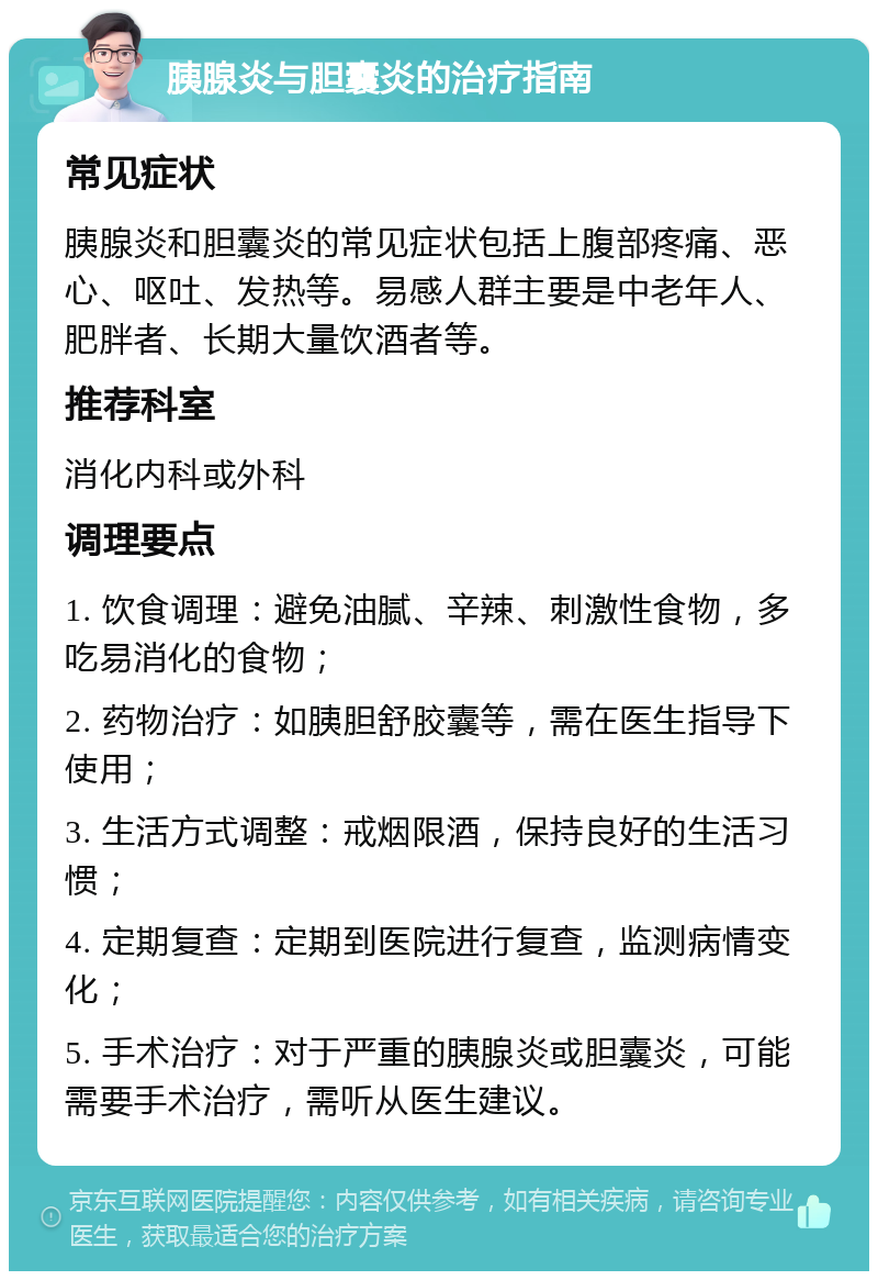 胰腺炎与胆囊炎的治疗指南 常见症状 胰腺炎和胆囊炎的常见症状包括上腹部疼痛、恶心、呕吐、发热等。易感人群主要是中老年人、肥胖者、长期大量饮酒者等。 推荐科室 消化内科或外科 调理要点 1. 饮食调理：避免油腻、辛辣、刺激性食物，多吃易消化的食物； 2. 药物治疗：如胰胆舒胶囊等，需在医生指导下使用； 3. 生活方式调整：戒烟限酒，保持良好的生活习惯； 4. 定期复查：定期到医院进行复查，监测病情变化； 5. 手术治疗：对于严重的胰腺炎或胆囊炎，可能需要手术治疗，需听从医生建议。