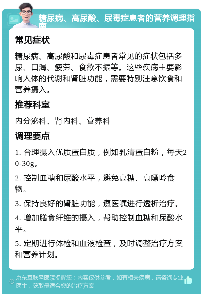 糖尿病、高尿酸、尿毒症患者的营养调理指南 常见症状 糖尿病、高尿酸和尿毒症患者常见的症状包括多尿、口渴、疲劳、食欲不振等。这些疾病主要影响人体的代谢和肾脏功能，需要特别注意饮食和营养摄入。 推荐科室 内分泌科、肾内科、营养科 调理要点 1. 合理摄入优质蛋白质，例如乳清蛋白粉，每天20-30g。 2. 控制血糖和尿酸水平，避免高糖、高嘌呤食物。 3. 保持良好的肾脏功能，遵医嘱进行透析治疗。 4. 增加膳食纤维的摄入，帮助控制血糖和尿酸水平。 5. 定期进行体检和血液检查，及时调整治疗方案和营养计划。