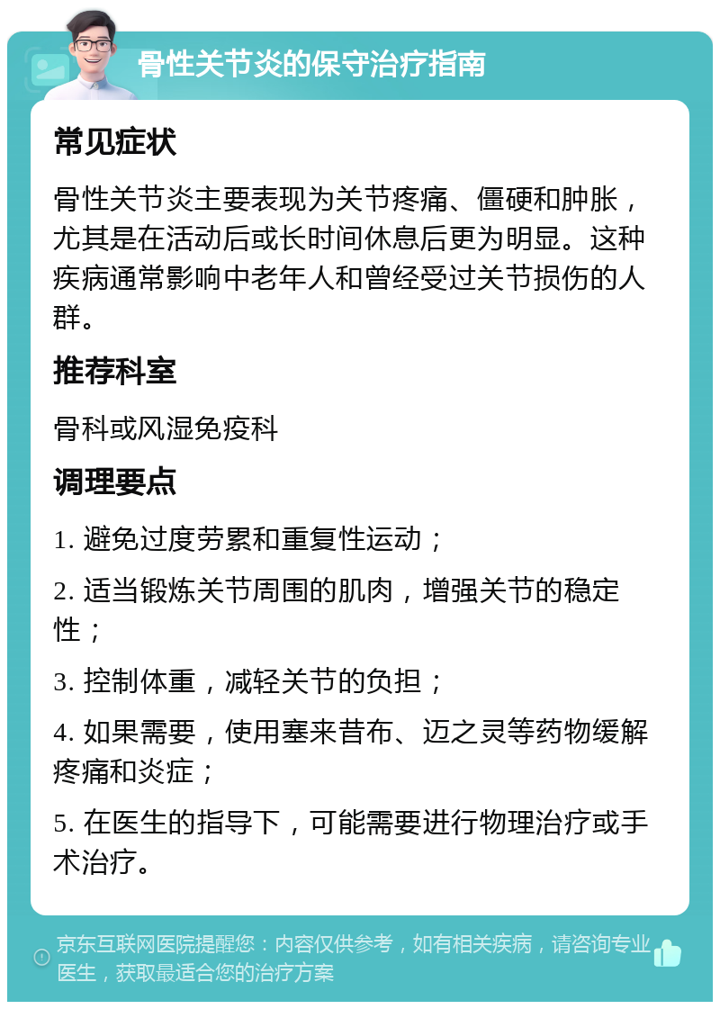 骨性关节炎的保守治疗指南 常见症状 骨性关节炎主要表现为关节疼痛、僵硬和肿胀，尤其是在活动后或长时间休息后更为明显。这种疾病通常影响中老年人和曾经受过关节损伤的人群。 推荐科室 骨科或风湿免疫科 调理要点 1. 避免过度劳累和重复性运动； 2. 适当锻炼关节周围的肌肉，增强关节的稳定性； 3. 控制体重，减轻关节的负担； 4. 如果需要，使用塞来昔布、迈之灵等药物缓解疼痛和炎症； 5. 在医生的指导下，可能需要进行物理治疗或手术治疗。